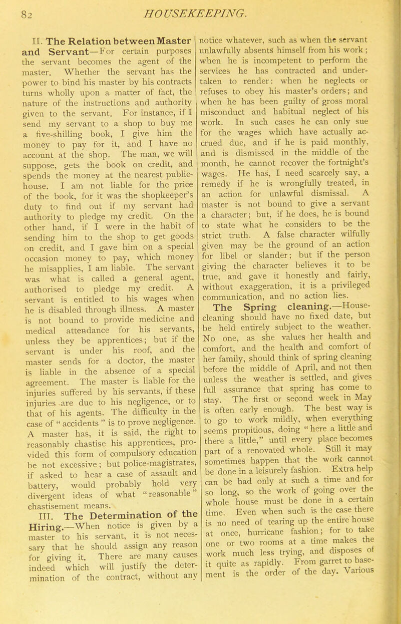 n. The Relation between Master and Servant—For certain purposes the servant becomes the agent of the master. Whether the servant has the power to bind his master by his contracts turns wholly upon a matter of fact, the nature of the instructions and authority given to the servant. For instance, if I send my servant to a shop to buy me a live-shilling book, I give him the money to pay for it, and I have no account at the shop. The man, we will suppose, gets the book on credit, and spends the money at the nearest public- house. I am not liable for the price of the book, for it was the shopkeeper’s duty to find out if my servant had authority to pledge my credit. On the other hand, if I were in the habit of sending him to the shop to get goods on credit, and I gave him on a special occasion money to pay, which money he misapplies, I am liable. The servant was what is called a general agent, authorised to pledge my credit. A servant is entitled to his wages when he is disabled through illness. A master is not bound to provide medicine and medical attendance for his servants, unless they be apprentices; but if the servant is under his roof, and the master sends for a doctor, the master is liable in the absence of a special agreement. The master is liable for the injuries suffered by his servants, if these injuries-are due to his negligence, or to that of his agents. The difficulty in the case of “ accidents ” is to prove negligence. A master has, it is said, the right to reasonably chastise his apprentices, pro- vided this form of compulsory education be not excessive; but police-magistrates, if asked to hear a case of assault and battery, would probably hold very divergent ideas of what “ reasonable chastisement means. III. The Determination of the Hiring.—When notice is given by a master to his servant, it is not neces- sary that he should assign any reason for giving it. There are many causes indeed which will justify the deter- mination of the contract, without any notice whatever, such as when the servant unlawfully absents himself from his work ; when he is incompetent to perform the services he has contracted and under- taken to render: when he neglects or refuses to obey his master’s orders; and when he has been guilty of gross moral misconduct and habitual neglect of his work. In such cases he can only sue for the wages which have actually ac- crued due, and if he is paid monthly, and is dismissed in the middle of the month, he cannot recover the fortnight’s wages. He has, I need scarcely say, a remedy if he is wrongfully treated, in an acrion for unlawful dismissal. A master is not bound to give a servant a character; but, if he does, he is bound to state what he considers to be the strict truth. A false character wilfully given may be the ground of an action for libel or slander; but if the person giving the character believes it to be true, and gave it honestly and fairly, without exaggeration, it is a privileged communication, and no action lies. The Spring cleaning.—House- cleaning should have no fixed date, but be held entirely subject to the weather. No one, as she values her health and comfort, and the health and comfort of her family, should think of spring cleaning before the middle of April, and not then unless the weather is setded, and gives full assurance that spring has come to stay. The first or second week in May is often early enough. The best way is to go to work mildly, when everything seems propitious, doing “ here a little and there a Uttle,” until every place becomes part of a renovated whole. Still it may sometimes happen that the work cannot be done in a leisurely fashion. Extra help can be had only at such a time and for so long, so the work of going over the whole house must be done in a certain time. Even when such is the case there is no need of tearing up the entire house at once, hurricane fashion; for to take one or two rooms at a time makes the work much less tr5nng, and disposes of it quite as rapidly. From garret to base- ment is the order of the day. Various