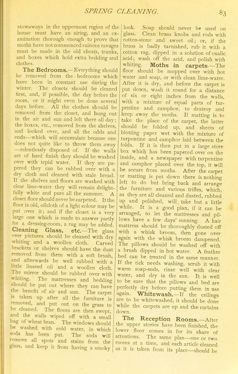 SPRING CLEANING. stowaways in the uppermost region of the house must have an airing, and an ex- amination thorough enough to prove that moths have not commenced ruinous ravages must be made in the old chests, trunks, and boxes which hold extra bedding and clothes. The Bedrooms.—Everything should be removed from the bedrooms which have been in constant use during the winter. The closets should be cleaned first, and, if possible, the day before the room, or it might even be done several days before. All the clothes should be removed from the closet, and Inmg out in the air and sun and left there all day ; the boxes, etc., removed from the shelves, and looked over, and all the odds and ends—which will accumulate because one does not quite like to throw them away —relentlessly disposed of. If the wall's are of hard finish they should be washed over with tepid water. If they are pa- pered they can be rubbed over with a drv' cloth and cleaned with stale bread. If the shelves and floors are washed witli clear lime-water they will remain delight- fully white and pure aU the summer. A closet floor should never be carpeted. If the floor is old, oilcloth of a light colour may be put over it; and if the closet is a very large one which is made to answer partly for a dressing-room, a rug may be added. Cleaning Glass, etc.—The glass over pictures should be cleaned with dry whiting and a woollen cloth. Carved brackets or shelves should have the dust removed from them with a soft brush, and afterwards be well rubbed with a little linseed oil and a woollen cloth. The mirror should be rubbed over with whiting. The mattresses and bedding should be put out where they can have the benefit of air and sun. The carpet is taken up after all the furniture is removed, and put out on the grass to be cleaned. The floors are then swept, and the walls wiped off with a small bag of wheat bran. The windows should be washed with cold water, in which soda has been put. The soda will remove all spots and stains from the gla,ss, and keep it from having a smoky look. Soap should never be used on glass. Clean brass knobs and rods with rotten-stone and sweet oil; or, if the brass is badly tarnished, rub it with a cotton rag, dipped in a solution of oxalic acid; wash off the acid, and pohsh with whiting. Moths in carpets-—The floor should be mopped over with hot water and soap, or with clean lime-water. After it is dry, and before the carpet is put down, wash it round for a distance of six or eight inches from the walls, with a mixture of equal parts of tur- pentine and camphor, to destroy and keep away the motlis. If matting is to take the place of the carpet, the latter should be folded up, and sheets of blotting paper wet with the mixture of turpentine and camphor laid between the folds. If it is then put in a large store box which has been papered over on the inside, and a newspaper with turpentine and camphor placed over the top, it will be secure from moths. After the carpet or matting is put down there is nothing left to do but bring bade and arrange the furniture and various trifles, which, as they are all cleaned and dusted, rubbed up and polished, will, talce but a little while. It is a good plan, if it can be arranged, to let the mattresses and pil- lows have a few days’ sunning. A hair mattress should be thoroughly dusted off with a whisk broom, then gone over again with the whisk broom dampened. The pillows should be washed off witli a brush dipped in hot water. A feather bed can be treated in the same manner. If the tick needs washing, scrub it with warm soap-suds, rinse well with clear water, and dry in the sun. It is well to be sure that the pillows and bed are perfectly dry before putting tliem in use again. Whitewash.—If the ceilings are to be whitewashed, it should be done while the carpets are up and the curtains down. The Reception Rooms.—After the upper stories have been finished, the lower floor comes in for its share of attentions. The same plan—one or two rooms at a time, and each article cleaned as it is taken from its place—should be