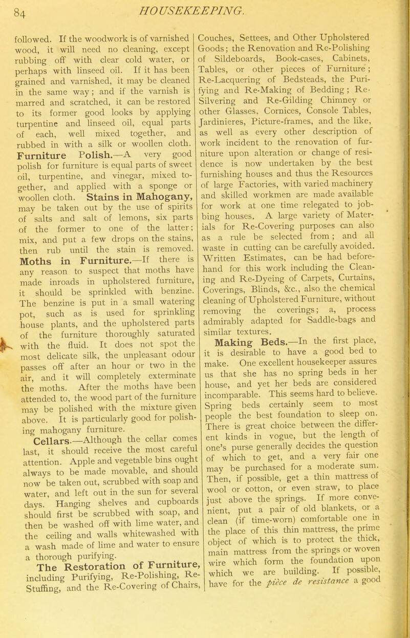 followed. If the woodwork is of varnished wood, it will need no cleaning, except rubbing off with clear cold water, or perhaps with linseed oil. If it has been grained and varnished, it may be cleaned in the same way; and if the varnish is marred and scratched, it can be restored to its former good looks by applying turpentine and hnseed oil, equal parts of each, well mixed together, and rubbed in with a silk or woollen cloth. Furniture Polish.—A very good polish for furniture is equal parts of sweet oil, turpentine, and vinegar, mixed to- gether, and applied with a sponge or woollen cloth. Stains in Mahogany, may be taken out by the use of spirits of salts and salt of lemons, six parts of the former to one of the latter; mix, and put a few drops on the stains, then rub until the stain is removed. Moths in Furniture.—If there is any reason to suspect that moths have made inroads in upholstered furniture, it should be sprinlded with benzine. The benzine is put in a small watering pot, such as is used for sprinkling house plants, and the upholstered parts of the furniture thoroughly saturated with the fluid. It does not spot the most delicate sillc, the unpleasant odour passes off after an hour or two in the air, and it will completely exterminate the moths. After the moths have been attended to, the wood part of the furnitm-e may be polished with the mixture given above. It is particularly good for polish- ing mahogany furniture. Cellars.—Although the cellar comes last, it should receive the most careful attention. Apple and vegetable bins ought always to be made movable, and should now be taken out, scrubbed with soap and water, and left out in the sun for several days. Hanging shelves and cupboards should first be scrubbed with soap, and then be washed off with lime water, and the ceiling and walls whitewashed with a wash made of lime and water to ensure a thorough purifying. The Restoration of Furniture, including Purifying, Re-Polishing, Re- Stuffing, and the Re-Covering of Chairs, Couches, Settees, and Other Upholstered Goods; the Renovation and Re-Polishing of Sildeboards, Book-cases, Cabinets, Tables, or other pieces of Furniture; Re-Lacquering of Bedsteads, the Puri- fying and Re-Making of Bedding ; Re- Silvering and Re-Gilding Chimney or other Glasses. Cornices, Console Tables, Jardinieres, Picture-frames, and the like, as well as every other description of work incident to the renovation of fur- niture upon alteration or change of resi- dence is now undertaken by the best furnishing houses and thus the Resources of large Factories, with varied machinery and skilled workmen are made available for work at one time relegated to job- bing houses. A large variety of Mater- ials for Re-Covering purposes can also as a rule be selected from; and all waste in cutting can be carefullj' avoided. Written Estimates, can be had before- hand for this work including the Clean- ing and Re-Dyeing of Carpets, Curtains, Coverings, Blinds, &c., also tire chemical cleaning of Upholstered Furniture, without removing the coverings; a, process admirably adapted for Saddle-bags and similar textures. Making Beds.—In the first place, it is desirable to have a good bed to make. One excellent housekeeper assures us that she has no spring beds in her house, and yet her beds are considered incomparable. This seems hard to believe. Spring beds certainly seem to most people the best foundation to sleep on. There is great choice between the differ- ent kinds in vogue, but the length of one’s purse generally decides the question of which to get, and a very fair one may be pmchased for a moderate sum. Then, if possible, get a thin mattress of wool or cotton, or even straw, to place just above the springs. If more conve- nient, put a pair of old blankets, or a clean (if time-worn) comfortable one in the place of this thin mattress, the prime object of which is to protect the thick, main mattress from the springs or woven wire which form the foundation upon which we are building. If possible, have for the piece de resistance a good