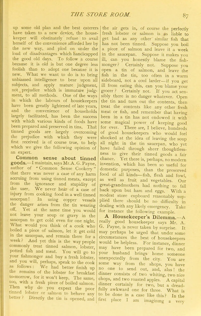 THE STORE ROOM. 8/ up some old plan and the best caterers have taken to a new device, the house- keeper will obstinately refuse to avail herself of the convenience afforded her by the new way, and plod on ruider the load of disadvantages which handicapped the good old days. To follow a course because it is old is but one degree less foolish than to adopt one because it is new. What we want to do is to bring unbiassed inteUigence to bear upon all subjects, and apply mature judgment, not prejudice which is immature judg- ment, to all methods. One of the ways in which the labours of housekeepers have been greatly lightened of late years, and the convenience of households largely fadhtated, has been the success with which various kinds of foods have been prepared and preserved in tins. That tinned goods are largely overcoming the prejudice with which they were first received is of course true, to help which we give the following opinion of an e.xpert. Common sense about tinned goods.—I maintain, says Mr.A. G. Payne, author of “ Common Sense Cookery ” that there was never a case of any harm accruing from using tinned meats, except from the ignorance and stupidity of the user. We never hedr of a case of injury from cooking food in a well tinned saucepan! In using copper vessels the danger arises from the tin wearing off. Yet at the same time you would not leave your soup or gravy in the saucepan to get cold even for one night. What would you think of a cook who boiled a piece of salmon, let it get cold in the saucepan, and remain there for a week? And yet this is the way people commonly treat tinned salmon, lobster potted fish and meat. You will go to your fishmonger and buy a fresh lobster, and you will, perhaps, speak to the cook as follows: We had better finish up the remains of the lobster for breakfast to-morrow, for it won’t keep. The same, too, with a fresh piece of boiled salmon. Then why do you expect the poor tinned lobster or salmon tf) behave anv better ? Directly the tin is opened, and j the air gets in, of course the perfectly fresh lobster or salmon is as liable to get bad as any other similar fish that has not been tinned. Suppose you boil a piece of salmon and leave it a week in the saucepan. Suppose it makes you ill, can you honestly blame the fish- monger? Certainly not. Suppose you open a tin of salmon, and leave the fish in the tin, too often in a warm sideboard, not a cool larder—if you get ill from eating this, can you blame your grocer ? Certainly not. If you act sen- sibly there is no danger whatever. Open the tin and turn out the contents, then treat the contents like any other fresh meat or fish, and remember that having been in a tin has not endowed it with some magical power of keeping good for ever. There are, I believe, hundreds of good housekeepers who would feel shocked at the idea of leaving the soup all night in the tin saucepan, who yet have failed through sheer thoughtless- ness to give their tinned goods a fair chance. Yet there is, perhaps, no modern invention, which has been so useful for domestic piuposes, than the preserved food of all kinds—fish, flesh and fowl, as well as fruit and vegetables. Our great-grandmothers had nothing to fall back upon but ham and eggs. With a modest store cupboard reasonably sup- plied there should be no difficulty in dealing with any likely emergency. Take for instance the following example. A Housekeeper’s Dilemma.—A really good housekeeper says Mr. A. G- Payne, is never taken by smprise. It may perhaps be urged that under some circumstances the best of housekeepers would be helpless. For instance, dinner may have been prepared for two, and your husband brings home someone unexpectedly from the city. You are some way from the shops, you have no one to send out, and, alas ! the dinner consists of two whiting, two nice chops, and two roasted apples. A capital dinner certainly for two, but a dread- fully awkward one for three. What is to be done in a case like this? In the first place 1 am imagining a very