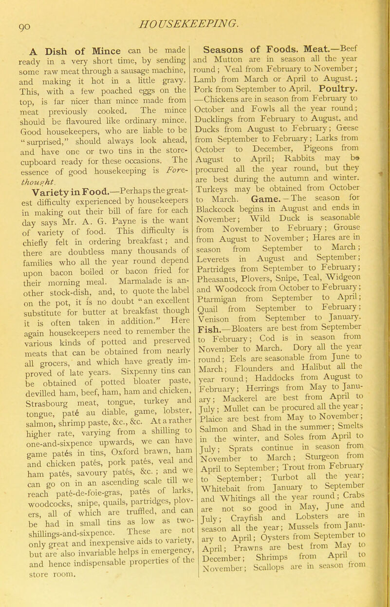A Dish of Mince can be made ready in a very short time, by sending some raw meat through a sausage machine, and making it hot in a little gravy. This, with a few poached eggs on the top, is far nicer than mince made from meat previously cooked. The mince should be flavoured like ordinary mince, Good housekeepers, who are liable to be “surprised,” should always look ahead, and have one or two tins in the store- cupboard ready for these occasions. The essence of good housekeeping is Forz- thoup^ht. Variety in Food.—Perhaps the great- est difficulty experienced by housekeepers in maliing out their bill of fare for each day says Mr. A. G. Payne is the want of variety of food. This difficulty is chiefly felt in ordering breakfast; and there are doubtless many thousands of famihes who all the year round depend upon bacon boiled or bacon fried for their moniing meal. Marmalade is an- other stock-dish, and, to quote the label on the pot, it is no doubt “ an excellent substitute for butter at breakfast though it is often taken in addition.” Here again housekeepers need to remember the various kinds of potted and preserved meats that can be obtained from nearly all grocers, and which have greatly im- proved of late years. Sixpenny tins can be obtained of potted bloater paste, devilled ham, beef, ham, ham and chicken, Strasbourg meat, tongue, turkey and tongue, pat6 au diable, game, lobstei, salmon, shrimp paste, &c., &c. At a rather higher rate, varying from a shilling to one-and-sixpence upwards, we can have game pat6s in tins, Oxford brawn, ham and chicken pates, pork patfes, veal and ham pat6s, savoury pat6s, &c. ; and we can go on in an ascending scale till we reach pat6-de-foie-gras, pat6s of larks, woodcocks, snipe, quails, partridges, plov- ers, all of which are truffled, and can be' had in small tins as low as two- shflUngs-and-sixpence. These arc not only great and inexpensive aids to variety, but are also invariable helps in emergency, and hence indispensable properties of the store room. Seasons of Foods. Meat.—Beef and Mutton are in season all the year round; Veal from February to November; Lamb from March or April to August.; Pork from September to April. Poultry. —Chickens are in season from February to October and Fowls all the year round; Ducklings from February to August, and Ducks from August to February; Geese from September to February; Larks from October to December, Pigeons from August to April; Rabbits may b» procured all the year round, but they are best during the autumn and winter. Turkeys may be obtained from October to March. Game. — The season for Blackcock begins in August and ends in November; Wild Duck is seasonable from November to February; Grouse from August to November; Hares are in season from September to March; Leverets in August and September; Partridges from September to February; Pheasants, Plovers, Snipe, Teal, Widgeon and Woodcock from October to February; Ptarmigan from September to April; Quail from September to February; Venison from September to January. Fish.— Bloaters are best from September to February; Cod is in season from November to March. Dory all the year round; Eels are seasonable from June to March; Flounders and Hahbut all the year roimd; Haddocks from August to February; Herrings from May to Janu- ary; Mackerel are best from April to July; Mullet can be procured all the year; Plaice are best from May to November; Salmon and Shad in the summer; Smelts in the winter, and Soles from April to Jifly; Sprats continue in season from November to March; Sturgeon from April to September; Trout from Februaiy' to September; Turbot all the year, Whitebait from January to September and Whitings all the year round; Crabs are not so good in May, June and July; Crayfish and Lobsters are m season all the year; Mussels from Janu- ary to April; Oysters from September to April; Prawns are best from May to December; Shrimps from April to November; Scallops are in season from