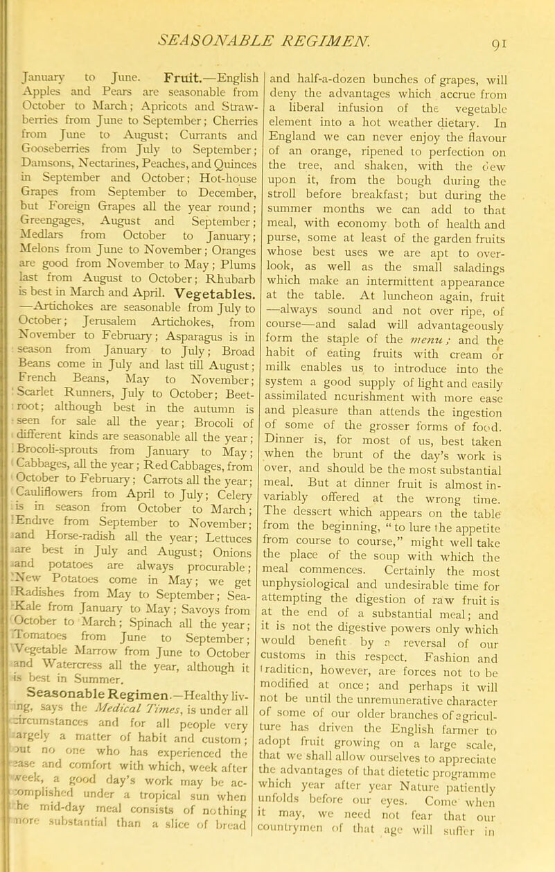 SEASONABLE REGIMEN. Januan- to June. Frtiit.—English Apples and Pears arc seasonable from October to March; Apricots and Straw- berries from June to September; Cherries from June to August; Currants and Gooseberries from Jidy to September; Damsons, Nectarines, Peaches, and Quinces in September and October; Hot-house Grapes from September to December, but f'oreign Grapes all the year round; Greengages, August and September; Medlars from October to January; Melons from June to November; Oranges are good from November to May; Plums last from August to October; Rhubarb is best in March and April. Vegetables. —Artichokes are seasonable from July to October; Jerusalem Artichokes, from November to February; Asparagus is in season from January to July; Broad Beans come in July and last till August ; French Beans, May to November; 'Scarlet Rimners, July to October; Beet- root; although best in the autumn is •seen for sale all the year; Brocoli of different kinds are seasonable all the year; : BrocoH-sprouts from January to May; Cabbages, all the year; Red Cabbages, from October to February; Carrots all the year; Cauliflowers from April to July; Celery is in season from October to March; ■Endive from September to November; iand Horse-radish all the year; Lettuces .are best in July and August; Onions .and potatoes are always procurable; .'New Potatoes come in May; we get IRadishes from May to September; Sea- .-Kale from January to May; Savoys from October to March; Spinach all the year; flomatoes from June to September; Vegetable Marrow from June to October and Watercress all the year, although it is best in Summer. Seasonable Regimen-—Healthy liv- ing, says the Medical Times, is under all -ircumstances and for all people very argely a matter of habit and custom ; 3ut no one who has experienced the ease and comfr.rt with which, week after veek, a good day’s work may be ac- :omplished under a tropical sun when he mid-day meal consists of nothing uore subst'intial than a slice of bread and half-a-dozen bunches of grapes, will deny the advantages which accrue from a liberal infusion of the vegetable element into a hot weather dietary. In England we can never enjoy the flavour of an orange, ripened to perfection on the tree, and shaken, with the c’ew upon it, from the bough during the stroll before breakfast; but during the summer months we can add to that meal, with economy both of health and purse, some at least of the garden fruits whose best uses we are apt to over- look, as well as tlie small saladings which make an intermittent appearance at the table. At Imicheon again, fruit —always sound and not over ripe, of course—and salad will advantageously form the staple of the memi; and the habit of eating fruits with cream or milk enables us to introduce into the system a good supply of light and easily assimilated nourishment with more ease and pleasure than attends the ingestion of some of the grosser forms of food. Dinner is, for most of us, best taken when the brunt of the day’s work is over, and should be the most substantial meal. But at diimer fruit is almost in- variably offered at the wrong time. The dessert which appears on the table from the beginning, “ to lure the appetite from course to course,” might well take the place of the soup with which the meal commences. Certainly the most unphysiological and undesuable time for attempting the digestion of raw fruit is at the end of a substantial meal; and it is not the digestive powers only which would benefit by a reversal of our customs in this respect. Fashion and iradition, however, are forces not to be modified at once; and perhaps it will not be until the unremunerative character of some of our older branches of agricul- ture has driven the English farmer to adopt fruit growing on a large scale, that we shall allow ourselves to appreciate the advantages of that dietetic programme which year after year Nature patiently unfolds before our eyes. Come when it may, we need not fear that our countrymen of that age will suffer in