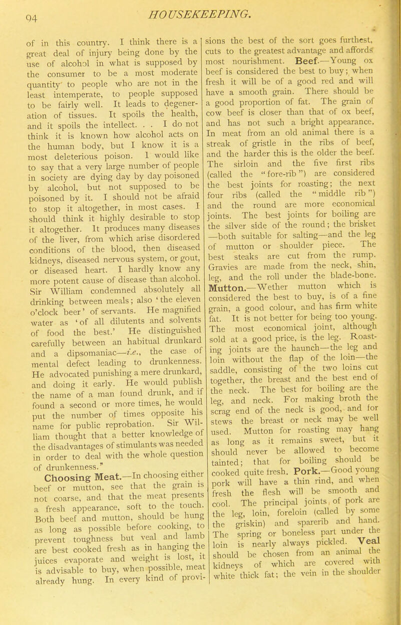 of in this country. I think there is a great deal of injury being done by the use of alcohol in what is supposed by the consumer to be a most moderate quantity' to people who are not in the least intemperate, to people supposed to be fairly well. It leads to degener- ation of tissues. It spoils the health, and it spoils the intellect. . . I do not think it is known how alcohol acts on the human body, but I know it is a most deleterious poison. I would like to say that a very large number of people in society are dying day by day poisoned by alcohol, but not supposed to be poisoned by it. I should not be afraid to stop it altogether, in most cases. I should think it highly desirable to stop it altogether. It produces many diseases of the liver, from which arise disordered conditions of the blood, then diseased kidneys, diseased nervous system, or gout, or diseased heart. I hardly know any more potent cause of disease than alcohol. Sir William condemned absolutely all drinking between meals; also ‘ the eleven o’clock beer ’ of servants. He magnified water as * of all dilutents and solvents of food the best.’ He distinguished carefully between an habitual drunkard and a dipsomaniac—i.e.. the case of mental defect leading to drunkenness. He advocated punishing a mere dninkard, and doing it early. He would publish the name of a man loimd drunk, and if found a second or more times, he would put the number of times opposite his name for public reprobation. Sir Wil- liam thought that a better knowledge of the disadvantages of stimulants was needed in order to deal with the whole question of drunkenness.” Choosing Meat—In choosing eUher beef or mutton, see that the gram is not coarse, and that the meat presents a fresh appearance, soit to the touch. Both beef and mutton, should be hung as long as possible before cooking, to prevent toughness but veal and lamb are best cooked fresh as in hanging the juices evaporate and weight is lost, it is advisable to buy, when possible, meat already hung. In every kind of provi- sions the best of the sort goes furthest, cuts to the greatest advantage and affordsi most nourishment. Beef-—Young ox beef is considered the best to buy; when fresh it will be of a good red and will have a smooth grain. There should be a good proportion of fat. The grain of cow beef is closer than that of ox beef, and has not such a bright appearance. In meat from an old animal there is a streak of gristle in the ribs of beef, and the harder this is the older the beef. The sirloin and the five first ribs (called the “fore-rib”) are considered the best joints for roasting; the next four ribs (called the “ middle rib ”) and the round are more economical joints. The best joints for boiling are the silver side of the round; the brisket —both suitable for salting—and the leg of mutton or shoulder piece. The best steaks are cut from the rump. Gravies are made from the neck, shin, leg, and the roll under the blade-bone. Mutton.—Wether mutton which is considered the best to buy, is of a fine grain, a good colour, and has firm white fat. It is not better for being too young. The most economical joint, although sold at a good price, is the leg. Roast- ing joints are the haunch—the leg and loin without the flap of tlie loin the saddle, consisting of the two loins cut together, the breast and the best end of the neck. The best for boiling are the leg, and neck. For making broth the scrag end of the neck is good, and for stews the breast or neck may be well used. Mutton for roasting may hang as long as it remains sweet, but it should never be allowed to become tainted; that for boiling should be cooked quite fresh. Pork.-Good young pork will have a thin rind, and when fresh the flesh will be smooth and cool. The principal joints, of pork are the leg, loin, foreloin (called by some the griskin) and sparerib and hand. The spring or boneless part under the loin is nearly always pickled. Veal should be chosen from an animal the kidneys of which are covered with white thick fat; the vein in the shoulder