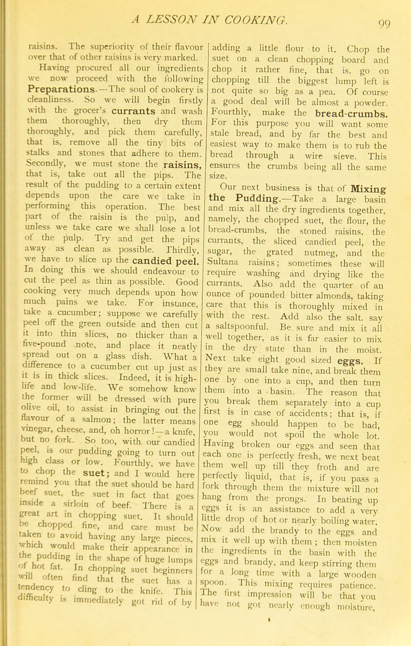 99 raisins. The superiority of their flavour over that of other raisins is very marked. Having procured all our ingredients we now proceed with the following Preparations.—The soul of cookery is cleanliness. So we will begin firstly with the grocer’s currants and wash them thoroughly, then dry them thoroughly, and pick them carefully, that is, remove all the tiny bits of stalks and stones that adhere to them. Secondly, we must stone the raisins, that is, take out all the pips. The result of the pudding to a certain e.xtent depends upon the care we take in performing this operation. The best part of the raisin is the pulp, and unless we take care we shall lose a lot ol the pulp. Tr}' and get the pips away as clean as possible. Thirdly, we have to slice up the candied peel. In doing this we should endeavour to cut the peel as thin as possible. Good cooking ven,' much depends upon how much pains we take. For instance, take a cucumber; suppose we carefully peel off the green outside and then cut it into thin slices, no thicker than a five-pound note, and place it neatly spread out on a glass dish. What a ^fiference to a cucumber cut up just as it is in thick slices. Indeed, it is high- life and low-life. We somehow know the former will be dressed with pure olive oil, to assist in bringing out the flavour of a salmon; the latter means vinegar, cheese, and, oh horror!—a knife, but no fork. So too, with, our candied peel, is our pudding going to turn out high class or low. Fourthly, we have to chop the suet; and I would here remind you that the suet should be hard beef suet, the suet in fact that goes inside a sirloin of beef. There is a great art in chopping suet. It should be chopped fine, and care must be taken to avoid having any large pieces, vvhich would make their appearance in the pudding in the shape of huge lumps of hot fat. In chopping suet beginners «nll often find that the suet has a tendency to ding to the knife. This difficulty IS immediately got rid of by adding a little flour to it. Chop the suet on a clean chopping board and chop it rather fine, that is, go on chopping till the biggest lump left is not quite so big as a pea. Of course a good deal will be almost a powder. Fourthly, make the bread-crumbs. For this purpose you will want some stale bread, and by far the best and easiest way to make them is to rub the bread through a wire sieve. This ensures the crumbs being all the same size. Our ne.xt business is that of Mixing the Pudding.—Take a large basin and mi.x all the dry ingredients together, namely, the chopped suet, the flour, the bread-crumbs, the stoned raisins, the currants, the sliced candied peel, the sugar, the grated nutmeg, and the Sultana raisins; sometimes these will require washing and drying like the currants. Also add the quarter of an ounce of pounded bitter almonds, taking care that this is thoroughly mixed in vvdth the rest. Add also the salt, say a saltspoonful. Be sure and mix it all well together, as it is far easier to mix in the drv' state than in the moist. Next take eight good sized eggs. If they are small take nine, and break them one by one into a cup, and then turn them into a basin. The reason that you break them separately into a cup first is in case of accidents; that is, if one egg should happen to be bad, you would not spoil the whole lot. Having broken our eggs and seen that each one is perfectly fresh, we next beat them well up till they froth and are perfectly liquid, that is, if you pass a fork through them the mixture will not hang from the prongs. In beating up eggs it is an assistance to add a very litde drop of hot or nearly boiling water. Now add the brandy to the eggs and mix it well up with them ; then moisten the ingredients in the basin with the *^8g® “iiid brandy, and keep stirring them for a long time with a large wooden spoon. This mixing requires patience. The first impression will be that you have not got nearly enough moisture.