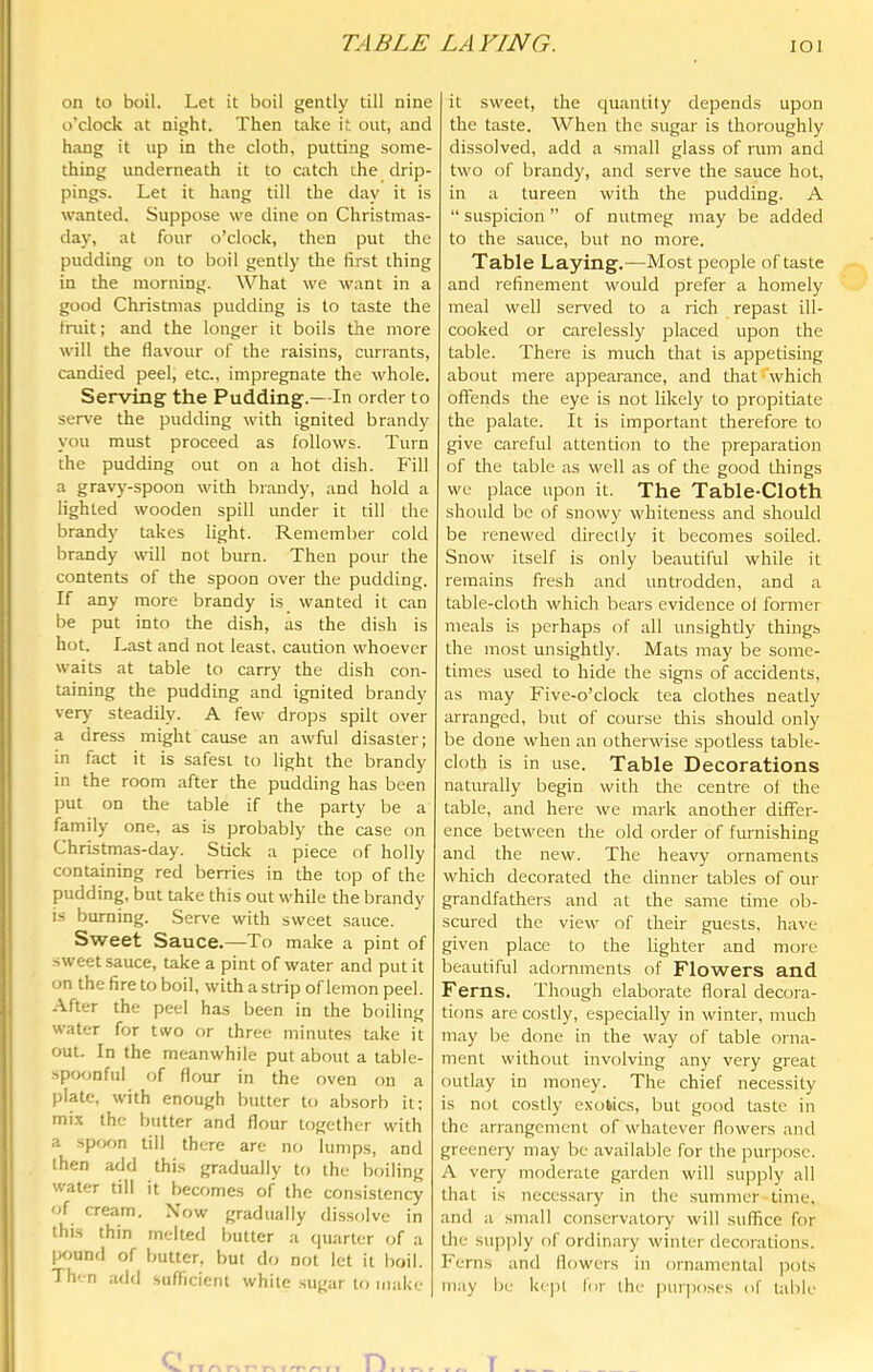 TABLE LAVING. lOl on to boil. Let it boil gently till nine o’clock at night. Then take it out, and hang it up in the cloth, putting some- thing underneath it to catch the drip- pings. Let it hang till the day it is wanted. Suppose we dine on Christmas- day, at four o’clock, then put the pudding on to boil gently the first thing in the morning. What we want in a good Christmas pudding is to taste the fniit; and the longer it boils the more will the flavour of the raisins, currants, candied peel, etc., impregnate the whole. Serving the Pudding.—In order to serve the pudding with ignited brandy you must proceed as follows. Turn the pudding out on a hot dish. Fill a gravy-spoon with brandy, and hold a lighted wooden spill under it till the brandy takes light. Remember cold brandy will not burn. Then pour the contents of the spoon over the pudding. If any more brandy is wanted it can be put into the dish, as the dish is hot. Last and not least, caution whoever waits at table to carry the dish con- taining the pudding and ignited brandy verj' steadily. A few drops spilt over a dress might cause an awful disaster; in fact it is safest to light the brandy in the room after the pudding has been put on the table if the party be a family one, as is probably the case on Christmas-day. Stick a piece of holly containing red berries in the top of the pudding, but take this out while the brandy is burning. Serve with sweet sauce. Sweet Sauce.—To make a pint of sweet sauce, take a pint of water and put it on the fire to boil, with a strip of lemon peel. After the peel has been in the boiling water for two or three minutes take it out. In the meanwhile put about a table- spoonful of flour in the oven on a plate, with enough butter to ab.sorb it: mix the butter and flour together with a spfK>n till there are no lumps, and then add this gradually to the boiling water till it becomes of the consistency of cream. Xow gradually dissolve in this thin melted butter a (piarter of a pound of butter, but do not let it boil. Th'-n add sufficient white sugar to inake it sweet, the quantity depends upon the taste. When the sugar is thoroughly dissolved, add a small glass of rum and two of brandy, and serve the sauce hot, in a tureen with the pudding. A “ suspicion ” of nutmeg may be added to the sauce, but no more. Table Laying.—Most people of taste and refinement would prefer a homely meal well sen'ed to a rich repast ill- cooked or carelessly placed upon the table. There is much that is appetising about mere appearance, and that'which offeiids the eye is not likely to propitiate the palate. It is important therefore to give careful attention to the preparation of the table as well as of the good things we place upon it. The Table-Cloth should be of snowy whiteness and should be renewed directly it becomes soiled. Snow itself is only beautiful while it remains fresh and untrodden, and a table-cloth which bears evidence ol former meals is perhaps of all unsightly things the most unsightly. Mats may be some- times used to hide the signs of accidents, as may Five-o’clock tea clothes neatly arranged, but of course this should only be done when an otherwise spotless table- cloth is in use. Table Decorations naturally begin with the centre of the table, and here we mark another differ- ence between the old order of furnishing and the new. The heavy ornaments which decorated the dinner tables of our grandfathers and at the same time ob- scured the view of their guests, have given place to the lighter and more beautiful adornments of Flowers and Ferns. Though elaborate floral decora- tions are costly, especially in winter, much may be done in the way of table orna- ment without involving any very great outlay in money. The chief necessity is not costly exotics, but good taste in the arrangement of whatever flowers and greenery may be available for the purpose. A very moderate garden will supply all that is necessary in the summer lime, and a small conservatory will suffice for the supjrly of ordinary winter decorations. Ferns and flowers in ornamental pots may be l<c])l for the luirposes of tabk'