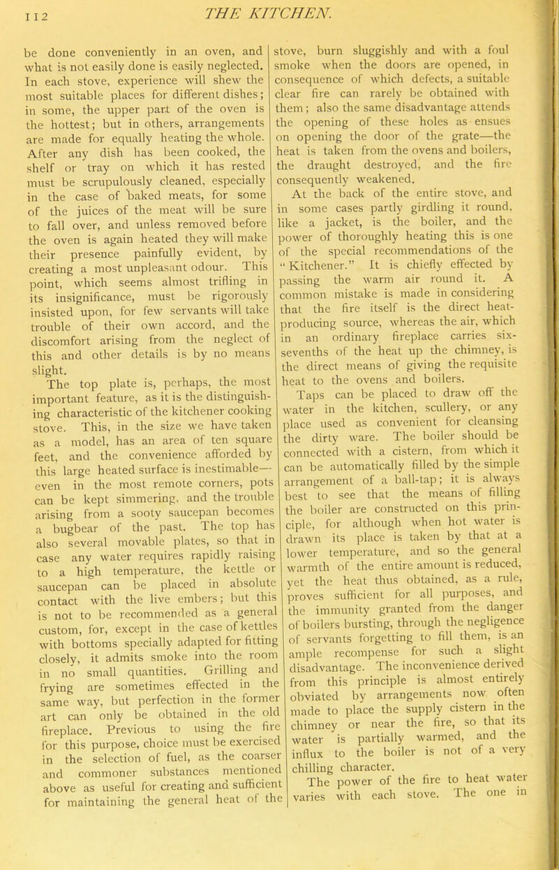 be done conveniently in an oven, and what is not easily done is easily neglected. In each stove, experience will shew the most suitable places for different dishes; in some, the upper part of the oven is the hottest; but in others, arrangements are made for equally heating the whole. After any dish has been cooked, the shelf or tray on which it has rested must be scrupulously cleaned, especially in the case of baked meats, for some of the juices of the meat will be sure to fall over, and unless removed before the oven is again heated they will make their presence painfully evident, by creating a most unpleasant odour. This point, which seems almost trifling in its insignificance, must be rigorously insisted upon, for few servants will take trouble of their own accord, and the discomfort arising from the neglect of this and other details is by no means slight. The top plate is, perhaps, the most important feature, as it is the distinguish- ing characteristic of the kitchener cooking stove. This, in the size we have taken as a model, has an area of ten square feet, and the convenience afforded by this large heated surface is inestimable- even in the most remote corners, pots can be kept simmering, and the trouble arising from a sooty saucepan becomes a bugbear of the past. The top has also several movable plates, so that in case any water requires rapidly raising to a high temperature, the kettle or saucepan can be placed in absolute contact with the live embers; but this is not to be recommended as a general custom, for, except in the case of kettles with bottoms specially adapted for fitting closely, it admits smoke into the room in no small quantities. Grilling and frying are sometimes effected in the same way, but perfection in the former art can only be obtained in the old fireplace. Previous to using the fire for this purpose, choice must be exercised in the selection of fuel, as the coarser and commoner substances mentioned above as useful for creating and sufficient for maintaining the general heat of the stove, burn sluggishly and with a foul smoke when the doors are opened, in consequence of which defects, a suitable clear fire can rarely be obtained with them ; also the same disadvantage attends the opening of these holes as ensues on opening the door of the grate—the heat is taken from the ovens and boilers, the draught destroyed, and the fire consequently weakened. At the back of the entire stove, and in some cases partly girdling it round, like a jacket, is the boiler, and the power of thoroughly heating this is one of the special recommendations of the “Kitchener.” It is chiefly effected by passing the warm air round it. A common mistake is made in considering that the fire itself is the direct heat- producing source, whereas the air, which in an ordinary fireplace carries six- sevenths of the heat up the chimney, is the direct means of giving the requisite heat to the ovens and boilers. Taps can be placed to draw off the water in the kitchen, scullery, or any place used as convenient for cleansing the dirty ware. The boiler should be connected with a cistern, from which it can be automatically filled by the simple arrangement of a ball-tap; it is always best to see that the means of filling the boiler are constructed on this prin- ciple, for although when hot water is drawn its place is taken by that at a lower temperature, and so the general warmth of the entire amount is reduced, yet the heat thus obtained, as a rule, proves sufficient for all purposes, and the immunity granted from the danger of boilers bursting, through the negligence of servants forgetting to fill them, is an ample recompense for such a slight disadvantage. The inconvenience derived from this principle is almost entirely obviated by arrangements now often made to place the supply cistern in the chimney or near the fire, so that its water is partially warmed, and the influx to the boiler is not of a very chilling character. The power of the fire to heat water varies with each stove. The one m