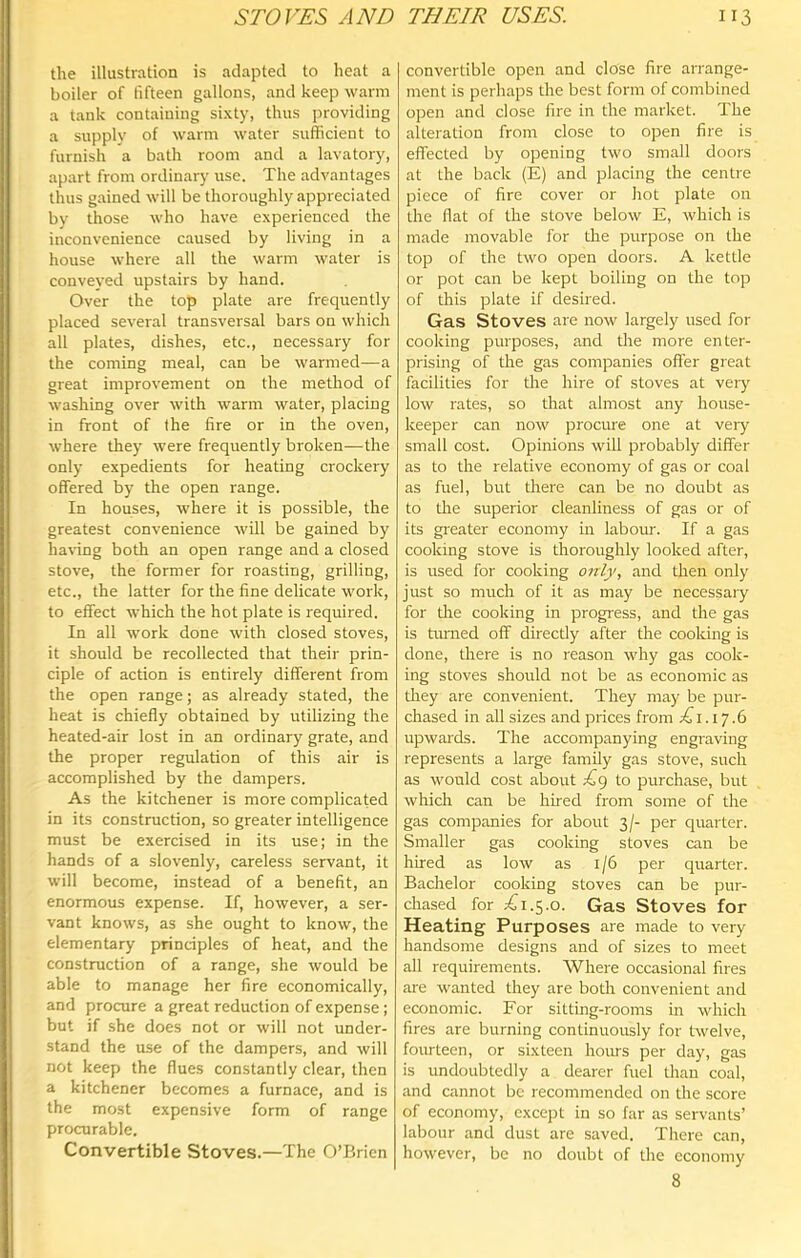 the illustration is adapted to heat a boiler of fifteen gallons, and keep warm a tank containing sixty, thus providing a supply of warm water sufficient to furnish a bath room and a lavatory, apart from ordinary use. The advantages thus gained will be thoroughly appieciated by those who have experienced the inconvenience caused by living in a house where all the warm water is conveyed upstairs by hand. Over the top plate are frequently placed several transversal bars on which all plates, dishes, etc., necessary for the coming meal, can be warmed—a great improvement on the method of washing over with warm water, placing in front of the fire or in the oven, where they were frequently broken—the only expedients for heating crockery offered by the open range. In houses, where it is possible, the greatest convenience will be gained by har-ing both an open range and a closed stove, the former for roasting, grilling, etc., the latter for the fine delicate work, to effect which the hot plate is required. In all work done with closed stoves, it should be recollected that their prin- ciple of action is entirely different from the open range; as already stated, the heat is chiefly obtained by utilizing the heated-air lost in an ordinary grate, and the proper regulation of this air is accomplished by the dampers. As the kitchener is more complicated in its construction, so greater intelligence must be exercised in its use; in the hands of a slovenly, careless servant, it will become, instead of a benefit, an enormous expense. If, however, a ser- vant knows, as she ought to know, the elementary principles of heat, and the construction of a range, she would be able to manage her fire economically, and procure a great reduction of expense; but if she does not or will not under- stand the use of the dampers, and will not keep the flues constantly clear, then a kitchener becomes a furnace, and is the most expensive form of range procurable. Convertible Stoves.—The O’Brien convertible open and close fire arrange- ment is perhaps the best form of combined open and close fire in the market. The alteration from close to open fire is effected by opening two small doors at the back (E) and placing the centre piece of fire cover or hot plate on the flat of the stove below E, which is made movable for the purpose on the top of the two open doors. A kettle or pot can be kept boiling on the top of this plate if desired. Gas Stoves are now largely used for cooking purposes, and the more enter- prising of the gas companies offer great facilities for the hire of stoves at very low rates, so that almost any house- keeper can now procure one at veiy small cost. Opinions will probably differ as to the relative economy of gas or coal as fuel, but tliere can be no doubt as to the superior cleanliness of gas or of its gi'eater economy in labour. If a gas cooking stove is thoroughly looked after, is used for cooking onlj', and then only just so much of it as may be necessary for the cooking in progress, and the gas is tmned off directly after the cooking is done, there is no reason why gas cook- ing stoves should not be as economic as tliey are convenient. They may be pur- chased in all sizes and prices from Ti.iy .6 upwards. The accompanying engraving represents a large family gas stove, such as would cost about £g to purchase, but which can be hired from some of the gas companies for about 3/- per quarter. Smaller gas cooking stoves can be hired as low as 1/6 per quarter. Bachelor cooking stoves can be pur- chased for £1.5.0. Gas Stoves for Heating Purposes are made to very handsome designs and of sizes to meet all requirements. Where occasional fires are wanted they are both convenient and economic. For sitting-rooms in which fires are burning continuously for twelve, fourteen, or sixteen hours per day, gas is undoubtedly a dearer fuel than coal, and cannot be recommended on the score of economy, except in so far as servants’ labour and dust are saved. There can, however, be no doubt of the economy 8