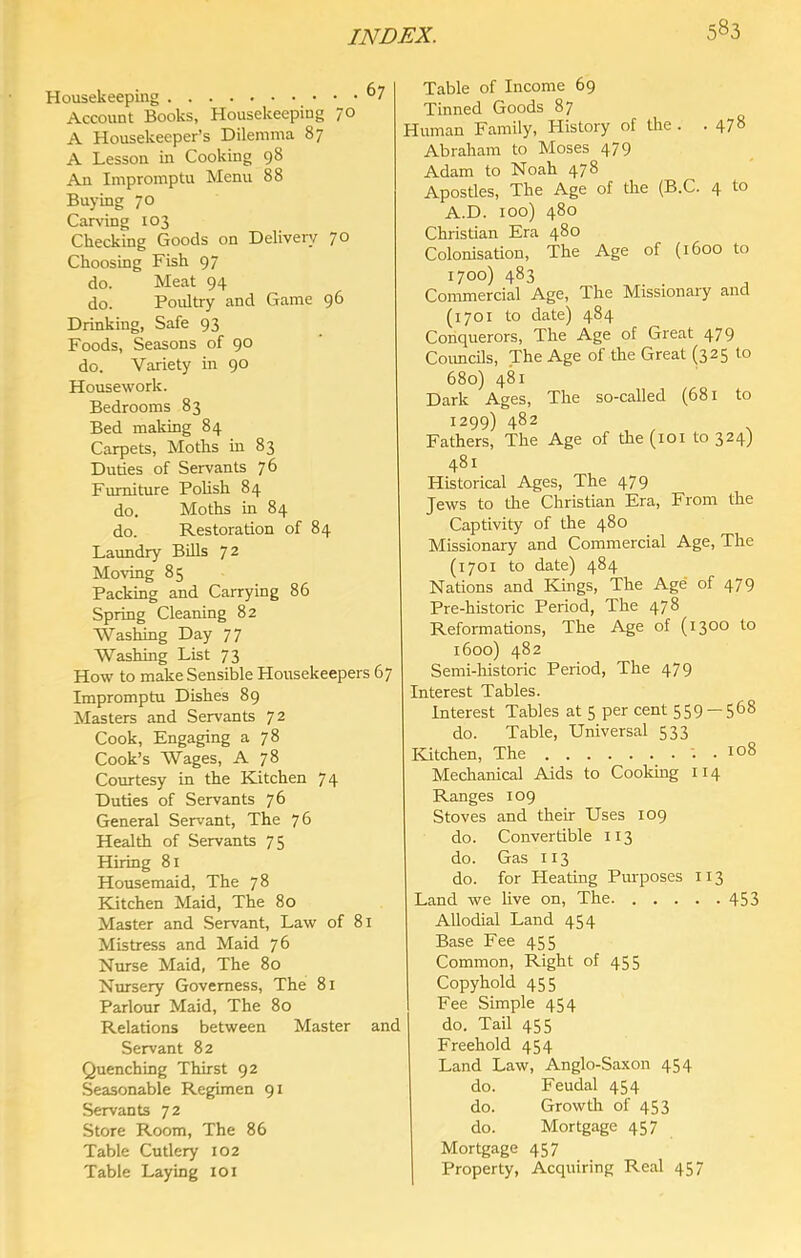 Housekeeping Account Books, Housekeeping 1o A Housekeeper’s Dilemma 87 A Lesson in Cooking 98 An Impromptu Menu 88 Buying 70 Carving 103 Checking Goods on Delivery 70 Choosing Fish 97 do. Meat 94 do. Poultry and Game 96 Drinking, Safe 93 Foods, Seasons of 90 do. Variety in 90 Housework. Bedrooms 83 Bed making 84 Carpets, Moths in 83 Duties of Servants 76 Furniture Polish 84 do. Moths in 84 do. Restoration of 84 Laundry BUls 72 Moving 85 Packing and Carrying 86 Spring Cleaning 82 Washing Day 77 Washing List 73 How to make Sensible Housekeepers 67 Impromptu Dishes 89 Masters and Servants 72 Cook, Engaging a 78 Cook’s Wages, A 78 Courtesy in the Kitchen 74 Duties of Servants 76 General Servant, The 76 Health of Servants 75 Hiring 81 Housemaid, The 78 Kitchen Maid, The 80 Master and Servant, Law of 81 Mistress and Maid 76 Nmse Maid, The 80 Nursery Governess, The 81 Parlour Maid, The 80 Relations between Master and Servant 82 Quenching Thirst 92 Seasonable Regimen 91 Servants 72 Store Room, The 86 Table Cutlery 102 Table Laying 101 Table of Income 69 Tinned Goods 87 Human Family, History of the . .478 Abraham to Moses 479 Adam to Noah 478 Apostles, The Age of the (B.C. 4 to A.D. too) 480 Christian Era 480 Colonisation, The Age of (1600 to 1700) 483 Commercial Age, The Missionary and (1701 to date) 484 Conquerors, The Age of Great 479 Coimcils, The Age of the Great (325 to 680) 481 Dark Ages, The so-called (681 to 1299) 482 Fathers, The Age of the (101 to 324) 481 Historical Ages, The 479 Jews to the Christian Era, From the Captivity of the 480 Missionary and Commercial Age, The (1701 to date) 484 Nations and Kings, The Age of 479 Pre-historic Period, The 478 Reformations, The Age of (1300 to 1600) 482 Semi-historic Period, The 479 Interest Tables. Interest Tables at 5 per cent 559 — 568 do. Table, Universal 533 Kitchen, The ; . 108 Mechanical Aids to Cooking 114 Ranges 109 Stoves and their Uses 109 do. Convertible 113 do. Gas 113 do. for Heating Piu'poses 113 Land we live on. The 453 Allodial Land 454 Base Fee 455 Common, Right of 455 Copyhold 455 Fee Simple 454 do. Tail 455 Freehold 454 Land Law, Anglo-Saxon 454 do. Feudal 454 do. Growth of 453 do. Mortgage 457 Mortgage 457 Property, Acquiring Real 457