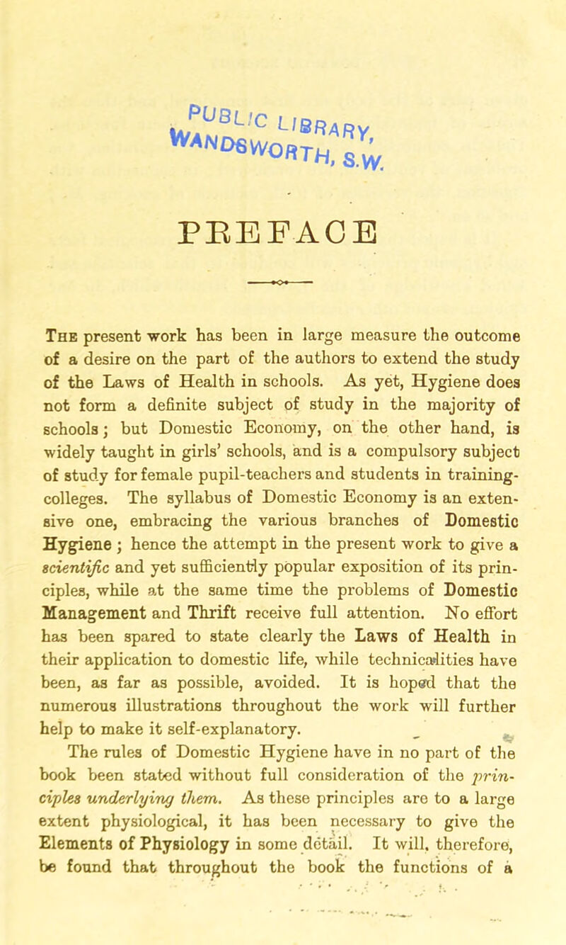 Wan 06 worth, s.w. PREFACE The present work has been in large measure the outcome of a desire on the part of the authors to extend the study of the Laws of Health in schools. As yet, Hygiene does not form a definite subject of study in the majority of schools; but Domestic Economy, on the other hand, is widely taught in girls’ schools, and is a compulsory subject of study for female pupil-teachers and students in training- colleges. The syllabus of Domestic Economy is an exten- sive one, embracing the various branches of Domestic Hygiene ; hence the attempt in the present work to give a scientific and yet sufficiently popular exposition of its prin- ciples, while at the same time the problems of Domestic Management and Thrift receive full attention. No effort has been spared to state clearly the Laws of Health in their application to domestic life, while technicalities have been, as far as possible, avoided. It is hoped that the numerous illustrations throughout the work will further help to make it self-explanatory. The rules of Domestic Hygiene have in no part of the book been stated without full consideration of the prin- ciples underlying them. As these principles are to a large extent physiological, it has been necessary to give the Elements of Physiology in some detail. It will, therefore, be found that throughout the book the functions of a