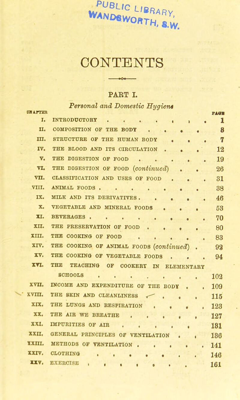 vJah^L'0 L,®ftARy ^NDBVVOftTH, 8.^ CONTENTS PART I. Personal and Domestic Hygiene OH AFTER PA0I I. INTRODUCTORY . . . . . , . 1 II. COMPOSITION OF THE BODY .... 8 HI. STRUCTURE OF THE HUMAN BODY ... 7 IV. THE BLOOD AND ITS CIRCULATION ... 12 V. THE DIGESTION OF FOOD ..... 19 vi. the digestion of food (continued) . . 26 vn. CLASSIFICATION AND USES OF FOOD ... 31 vni. ANIMAL FOODS 38 IX. MILK AND ITS DERIVATIVES 46 X. VEGETABLE AND MINERAL FOODS ... 53 XI. BEVERAGES 70 XII. THE PRESERVATION OF FOOD .... 80 XIH. THE COOKING OF FOOD 83 xrv. the cooking of animal foods (continued) . 92 XV. THE COOKING OF VEGETABLE FOODS ... 94 XYT. THE TEACHING OF COOKERY IN ELEMENTARY SCHOOLS xvn, INCOME AND EXPENDITURE OF THE BODY . . 109 XVIII. THE SKIN AND CLEANLINESS , , , H5 XIX. THE LUNGS AND RESPIRATION .... 123 XX. THE AIR WE BREATHE ..... 127 XXI. IMPURITIES OF AIR 18J XXH. GENERAL PRINCIPLES OF VENTILATION . , 180 XXin. METHODS OF VENTILATION 141 XXIV. CLOTHING XXV. EXERCISE 161