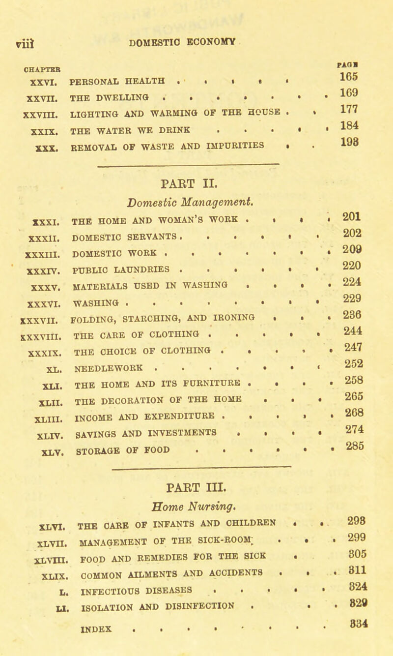 CHAPTEB XXVI. PERSONAL HEALTH . < • > • XXVII. THE DWELLING . • • • XXVIII. LIGHTING AND WARMING OF THE HOUSE . XXIX. THE WATER WE DRINK . . • XXX. REMOVAL OF WASTE AND IMPURITIES • PAQl 165 . 169 177 , 184 198 PART II. Domestic Management. XXXI. THE HOME AND WOMAN’S WORK . XXXII. DOMESTIC SERVANTS > • • • XXXIII. DOMESTIC WORK .... XXXIV. PUBLIC LAUNDRIES .... XXXV. MATERIALS USED IN WASHING • XXXVI. WASHING ....•• XXXVII. FOLDING, STARCHING, AND IRONING XXXVIII. THE CARE OF CLOTHING ... XXXIX. THE CHOICE OF CLOTHING • . XL. NEEDLEWORK XLI. THE HOME AND ITS FURNITURE . XLII. THE DECORATION OF THE HOME . XLIII- INCOME AND EXPENDITURE • . XLIV. SAVINGS AND INVESTMENTS . . XLV. STORAGE OF FOOD . . • . . 201 . . 202 . . 209 , . 220 , . 224 , . 229 . . 236 . . 244 . 247 . . 252 . . 258 . . 265 . . 268 . . 274 . . 285 PART III. Home Nursing. XLVI. THE CARE OF INFANTS AND CHILDREN XLVII. MANAGEMENT OF THE SICK-ROOM; XLYIII. FOOD AND REMEDIES FOR THE SICK XLIX. COMMON AILMENTS AND ACCIDENTS • L. INFECTIOUS DISEASES . . • LI. ISOLATION AND DISINFECTION . . . 298 . . 299 . 305 . . 311 . . 324 . 829 834 INDEX