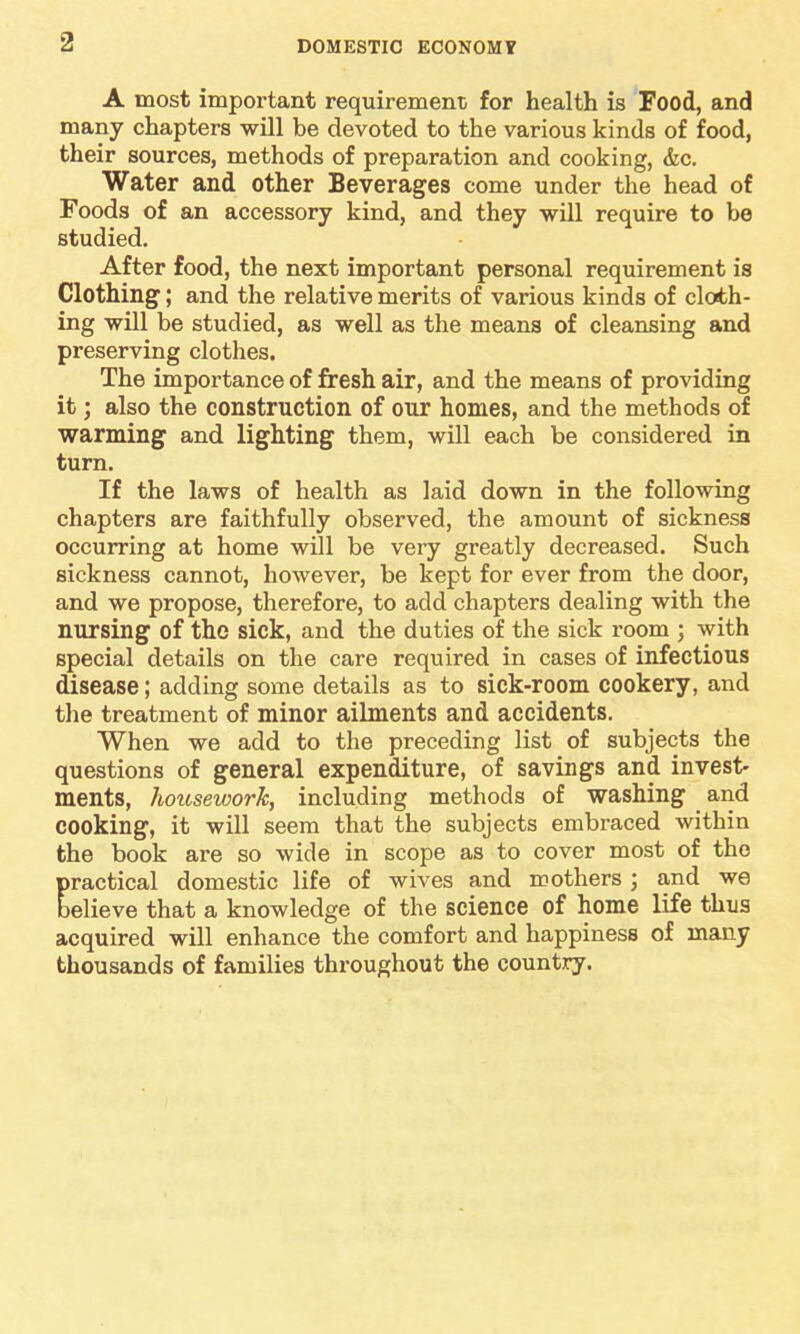 A most important requirement for health is Food, and many chapters will be devoted to the various kinds of food, their sources, methods of preparation and cooking, &c. Water and other Beverages come under the head of Foods of an accessory kind, and they will require to be studied. After food, the next important personal requirement is Clothing; and the relative merits of various kinds of cloth- ing will be studied, as well as the means of cleansing and preserving clothes. The importance of fresh air, and the means of providing it; also the construction of our homes, and the methods of warming and lighting them, will each be considered in turn. If the laws of health as laid down in the following chapters are faithfully observed, the amount of sickness occurring at home will be very greatly decreased. Such sickness cannot, however, be kept for ever from the door, and we propose, therefore, to add chapters dealing with the nursing of the sick, and the duties of the sick room ; with special details on the care required in cases of infectious disease; adding some details as to sick-room cookery, and the treatment of minor ailments and accidents. When we add to the preceding list of subjects the questions of general expenditure, of savings and invest- ments, housework, including methods of washing and cooking, it will seem that the subjects embraced within the book are so wide in scope as to cover most of the practical domestic life of wives and mothers ; and we believe that a knowledge of the science of home life thus acquired will enhance the comfort and happiness of many thousands of families throughout the country.