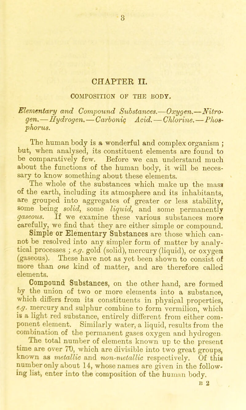 CHAPTER II. COMPOSITION OF THE BODY, Elementary and Compound Substances.—Oxygen.—Nitro- gen. —Hydrogen, — Carbonic Acid. — Chlorine. — Phos- phorus. The human body is a wonderful and complex organism ; but, when analysed, its constituent elements are found to be comparatively few. Before we can understand much about the functions of the human body, it will be neces- sary to know something about these elements. The whole of the substances which make up the mass of the earth, including its atmosphere and its inhabitants, are grouped into aggregates of greater or less stability, some being solid, some liquid, and some permanently gaseous. If we examine these various substances more carefully, we find that they are either simple or compound. Simple or Elementary Substances are those which can- not be resolved into any simpler form of matter by analy- tical processes ; e.g. gold (solid), mercury (liquid), or oxygen (gaseous). These have not as yet been shown to consist of more than one kind of matter, and are therefore called elements. Compound Substances, on the other hand, are formed by the union of two or more elements into a substance, which differs from its constituents in physical properties, e.g. mercury and sulphur combine to form vermilion, which is a light red substance, entirely different from either com- ponent element. Similarly water, a liquid, results from the combination of the permanent gases oxygen and hydrogen The total number of elements known up to the present time are over 7T), which are divisible into two great groups, known as metallic and non-melallic respectively. Of this number only about 14, whose names are given in the follow- ing list, enter into the composition of the human body. b 2