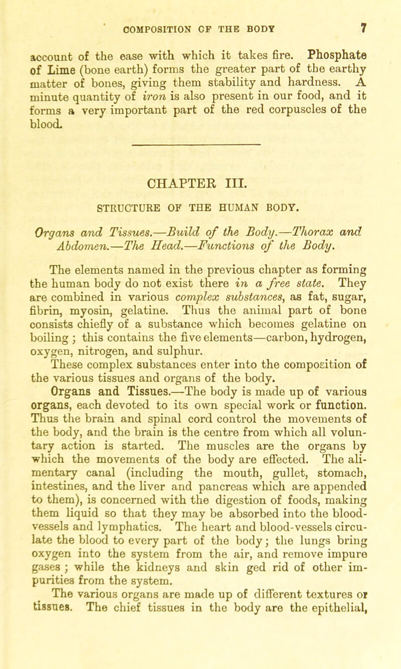 account of the ease with which it takes fire. Phosphate of Lime (bone earth) forms the greater part of the earthy matter of bones, giving them stability and hardness. A minute quantity of iron is also present in our food, and it forms a very important part of the red corpuscles of the blood. CHAPTER III. STRUCTURE OF THE HUMAN BODY. Organs and Tissues.—Build of the Body.—Thorax and Abdomen.—The Read.—Functions of the Body. The elements named in the previous chapter as forming the human body do not exist there in a free state. They are combined in various complex substances, as fat, sugar, fibrin, myosin, gelatine. Thus the animal part of bone consists chiefly of a substance which becomes gelatine on boiling ; this contains the five elements—carbon, hydrogen, oxygen, nitrogen, and sulphur. These complex substances enter into the composition of the various tissues and organs of the body. Organs and Tissues.—The body is made up of various organs, each devoted to its own special work or function. Thus the brain and spinal cord control the movements of the body, and the brain is the centre from which all volun- tary action is started. The muscles are the organs by which the movements of the body are effected. The ali- mentary canal (including the mouth, gullet, stomach, intestines, and the liver and pancreas which are appended to them), is concerned with the digestion of foods, making them liquid so that they may be absorbed into the blood- vessels and lymphatics. The heart and blood-vessels circu- late the blood to every part of the body; the lungs bring oxygen into the system from the air, and remove impure gases ; while the kidneys and skin ged rid of other im- purities from the system. The various organs are made up of different textures oi tissues. The chief tissues in the body are the epithelial,