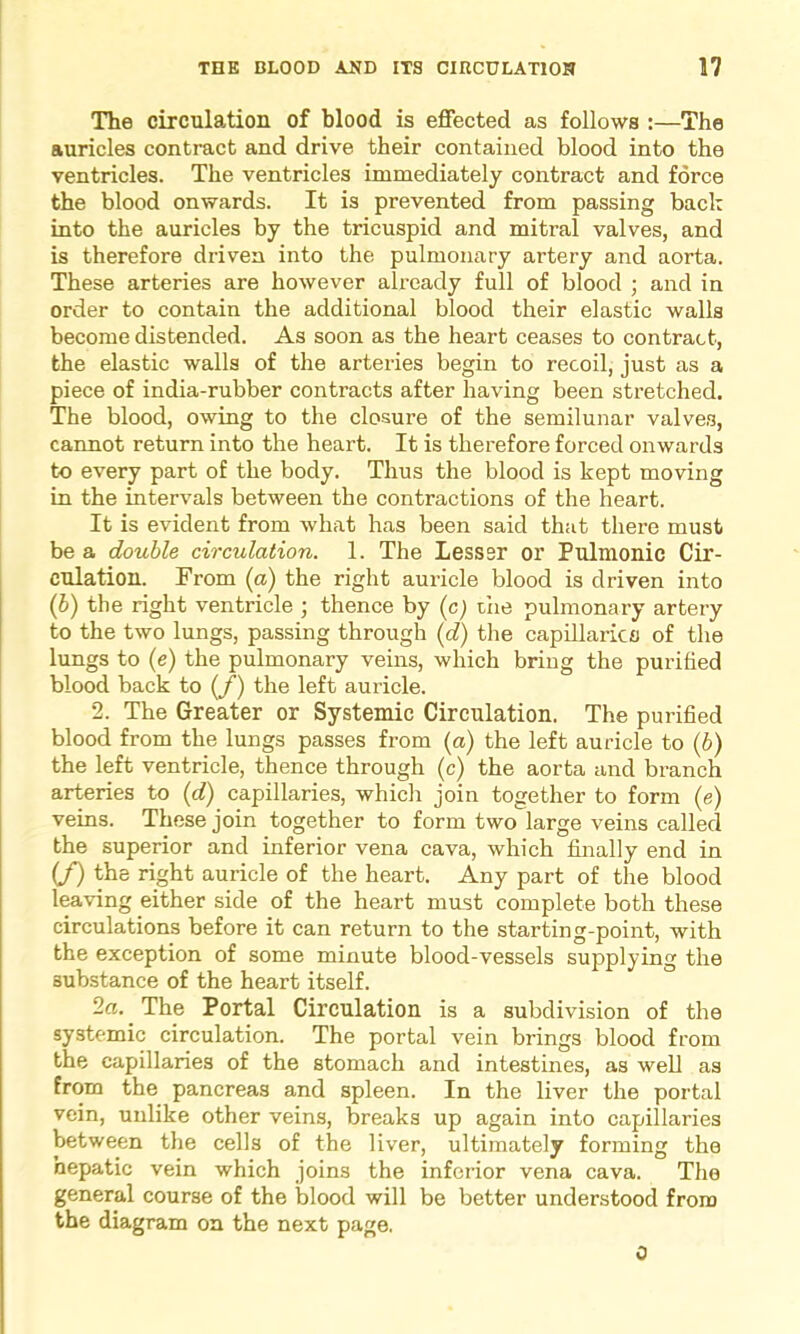 The circulation of blood is effected as follows :—The auricles contract and drive their contained blood into the ventricles. The ventricles immediately contract and force the blood onwards. It is prevented from passing back into the auricles by the tricuspid and mitral valves, and is therefore driven into the pulmonary artery and aorta. These arteries are however already full of blood ; and in order to contain the additional blood their elastic walls become distended. As soon as the heart ceases to contract, the elastic walls of the arteries begin to recoil, just as a piece of india-rubber contracts after having been stretched. The blood, owing to the closure of the semilunar valves, cannot return into the heart. It is therefore forced onwards to every part of the body. Thus the blood is kept moving in the intervals between the contractions of the heart. It is evident from what has been said that there must be a double circulation. 1. The Lesssr or Pulmonic Cir- culation. From (a) the right auricle blood is driven into (6) the right ventricle ; thence by (c) the pulmonary artery to the two lungs, passing through (d) the capillaries of the lungs to (e) the pulmonary veins, which bring the purified blood back to (f) the left auricle. 2. The Greater or Systemic Circulation. The purified blood from the lungs passes from (a) the left auricle to (6) the left ventricle, thence through (c) the aorta and branch arteries to (d) capillaries, which join together to form (e) veins. These join together to form two large veins called the superior and inferior vena cava, which finally end in (f) the right auricle of the heart. Any part of the blood leaving either side of the heart must complete both these circulations before it can return to the starting-point, with the exception of some minute blood-vessels supplying the substance of the heart itself. 2a. The Portal Circulation is a subdivision of the systemic circulation. The portal vein brings blood from the capillaries of the stomach and intestines, as well as from the pancreas and spleen. In the liver the portal vein, unlike other veins, breaks up again into capillaries between the cells of the liver, ultimately forming the hepatic vein which joins the inferior vena cava. The general course of the blood will be better understood from the diagram on the next page. 0