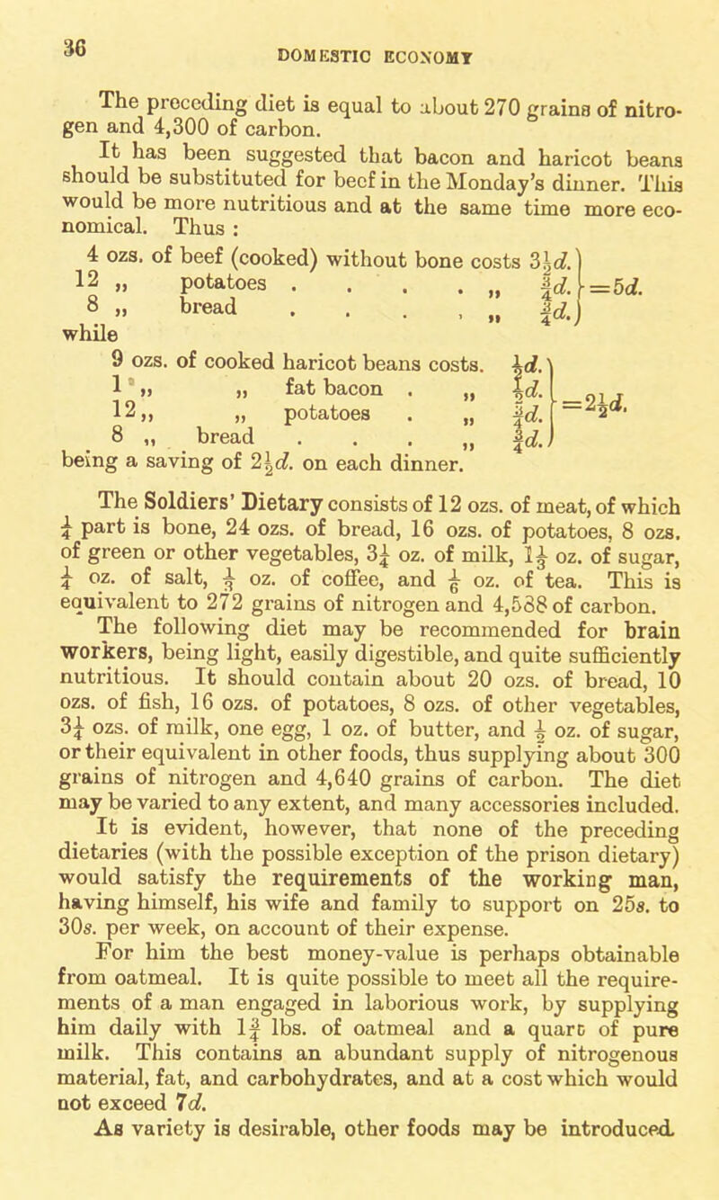 DOMESTIC ECONOMY The preceding diet is equal to about 270 grains of nitro- gen and 4,300 of carbon. It has been suggested that bacon and haricot beans should be substituted for beef in the Monday’s dinner. This would be more nutritious and at the same time more eco- nomical. Thus : 4 ozs. of beef (cooked) without bone costs 2>l,d. 12 „ potatoes . . . . „ f d. 8 » bread . . . . „ \d. while 9 ozs. of cooked haricot beans costs, id.' 1 » „ fat bacon . „ |d. 12,, „ potatoes . „ \d. ( = 8 „ bread . . . „ f d.. being a saving of 2\d. on each dinner. = 5 d. 2i d. The Soldiers’ Dietary consists of 12 ozs. of meat, of which £ part is bone, 24 ozs. of bread, 16 ozs. of potatoes, 8 ozs. of green or other vegetables, oz. of milk, IA oz. of sugar, 4 oz. of salt, ^ oz. of coffee, and ^ oz. of tea. This is equivalent to 272 grains of nitrogen and 4,538 of carbon. The following diet may be recommended for brain workers, being light, easily digestible, and quite sufficiently nutritious. It should contain about 20 ozs. of bread, 10 ozs. of fish, 16 ozs. of potatoes, 8 ozs. of other vegetables, 3£ ozs. of milk, one egg, 1 oz. of butter, and oz. of sugar, or their equivalent in other foods, thus supplying about 300 grains of nitrogen and 4,640 grains of carbon. The diet may be varied to any extent, and many accessories included. It is evident, however, that none of the preceding dietaries (with the possible exception of the prison dietary) would satisfy the requirements of the working man, having himself, his wife and family to support on 25s. to 30s. per week, on account of their expense. For him the best money-value is perhaps obtainable from oatmeal. It is quite possible to meet all the require- ments of a man engaged in laborious work, by supplying him daily with 1| lbs. of oatmeal and a quarc of pure milk. This contains an abundant supply of nitrogenous material, fat, and carbohydrates, and at a cost which would not exceed 7d. As variety is desirable, other foods may be introduced