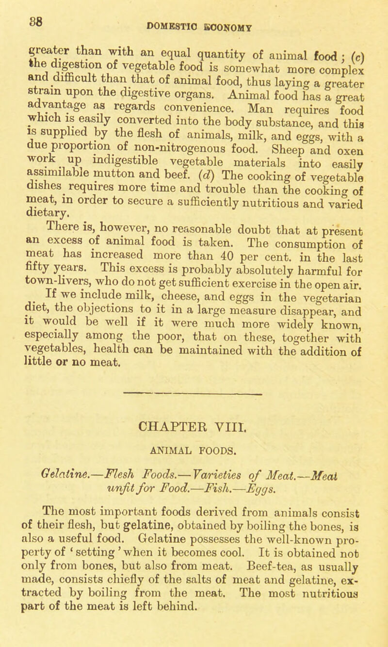 DOMESTIC ECONOMY greater than with an equal quantity of animal food : (c) the digestion of vegetable food is somewhat more complex and difficult than that of animal food, thus laying a greater strain upon the digestive organs. Animal food has a great advantage as regards convenience. Man requires food which is easily converted into the body substance, and this is supplied by the flesh of animals, milk, and eggs, with a due proportion of non-nitrogenous food. Sheep and oxen work up indigestible vegetable materials into easily assimilable mutton and beef, (d) The cooking of vegetable dishes_ requires more time and trouble than the cooking of meat, in order to secure a sufficiently nutritious and varied dietary. There is, however, no reasonable doubt that at present an excess of animal food is taken. The consumption of meat has increased more than 40 per cent, in the last fifty years. This excess is probably absolutely harmful for town-livers, who do not get sufficient exercise in the open air. If we include milk, cheese, and eggs in the vegetarian diet, the objections to it in a large measure disappear, and it would be well if it were much more widely known, especially among the poor, that on these, together with vegetables, health can be maintained with the addition of little or no meat. CHAPTER VIII, ANIMAL FOODS. Gelatine.—Flesh Foods.— Varieties of Meat.—Meat unfit for Food.—Fish.—Eggs. The most important foods derived from animals consist of their flesh, but gelatine, obtained by boiling the bones, is also a useful food. Gelatine possesses the well-known pro- perty of ‘ setting ’ when it becomes cool. It is obtained not only from bones, but also from meat. Beef-tea, as usually made, consists chiefly of the salts of meat and gelatine, ex- tracted by boiling from the meat. The most nutritious part of the meat is left behind.