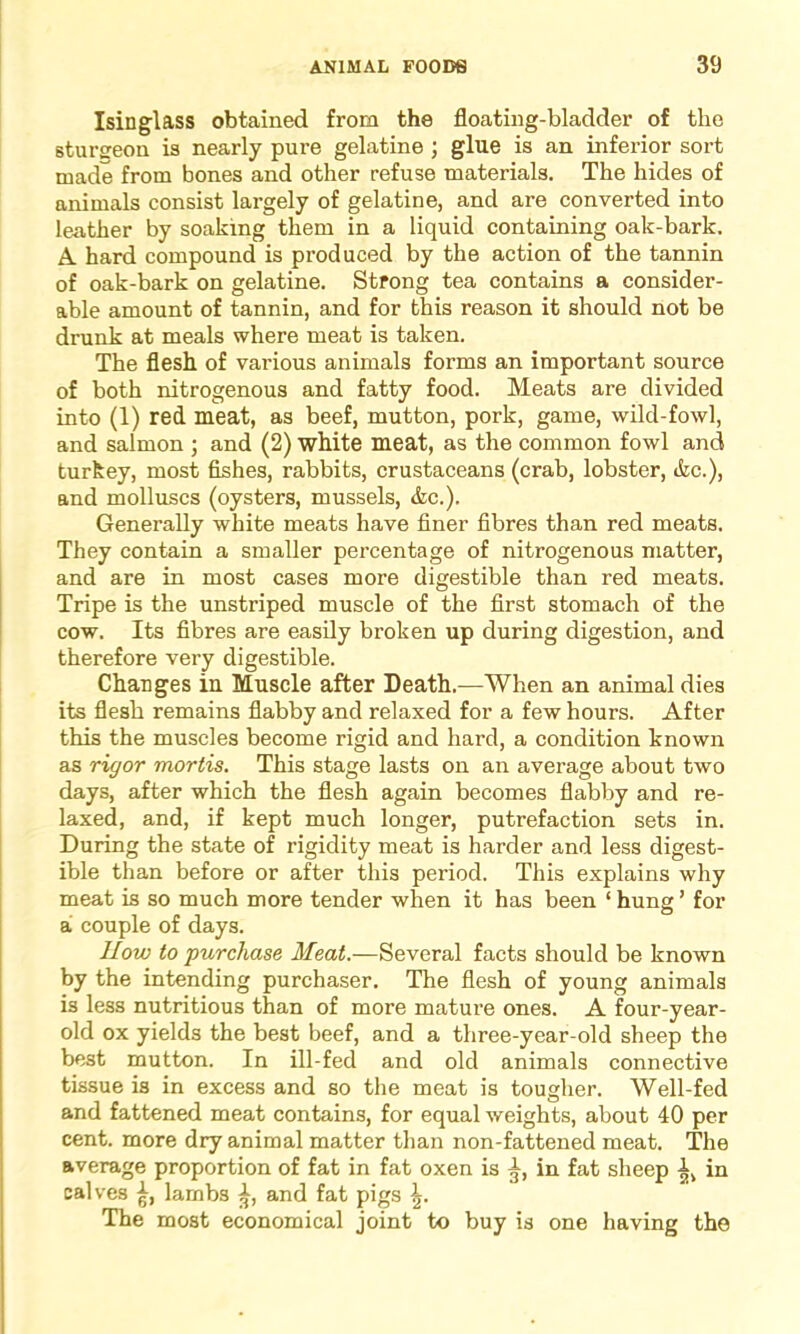 Isinglass obtained from the floating-bladder of the sturseon is nearly pure gelatine ; glue is an inferior sort made from bones and other refuse materials. The hides of animals consist largely of gelatine, and are converted into leather by soaking them in a liquid containing oak-bark. A hard compound is produced by the action of the tannin of oak-bark on gelatine. Strong tea contains a consider- able amount of tannin, and for this reason it should not be drunk at meals where meat is taken. The flesh of various animals forms an important source of both nitrogenous and fatty food. Meats are divided into (1) red meat, as beef, mutton, pork, game, wild-fowl, and salmon ; and (2) white meat, as the common fowl and turkey, most fishes, rabbits, crustaceans (crab, lobster, &c.), and molluscs (oysters, mussels, &c.). Generally white meats have finer fibres than red meats. They contain a smaller percentage of nitrogenous matter, and are in most cases more digestible than red meats. Tripe is the unstriped muscle of the first stomach of the cow. Its fibres are easily broken up during digestion, and therefore very digestible. Changes in Muscle after Death.—When an animal dies its flesh remains flabby and relaxed for a few hours. After this the muscles become rigid and hard, a condition known as rigor mortis. This stage lasts on an average about two days, after which the flesh again becomes flabby and re- laxed, and, if kept much longer, putrefaction sets in. During the state of rigidity meat is harder and less digest- ible than before or after this period. This explains why meat is so much more tender when it has been ‘ hung’ for a couple of days. How to purchase Meat.-— Several facts should be known by the intending purchaser. The flesh of young animals is less nutritious than of more mature ones. A four-year- old ox yields the best beef, and a three-year-old sheep the best mutton. In ill-fed and old animals connective tissue is in excess and so the meat is tougher. Well-fed and fattened meat contains, for equal weights, about 40 per cent, more dry animal matter than non-fattened meat. The average proportion of fat in fat oxen is in fat sheep in calves lambs and fat pigs \. The most economical joint to buy is one having the