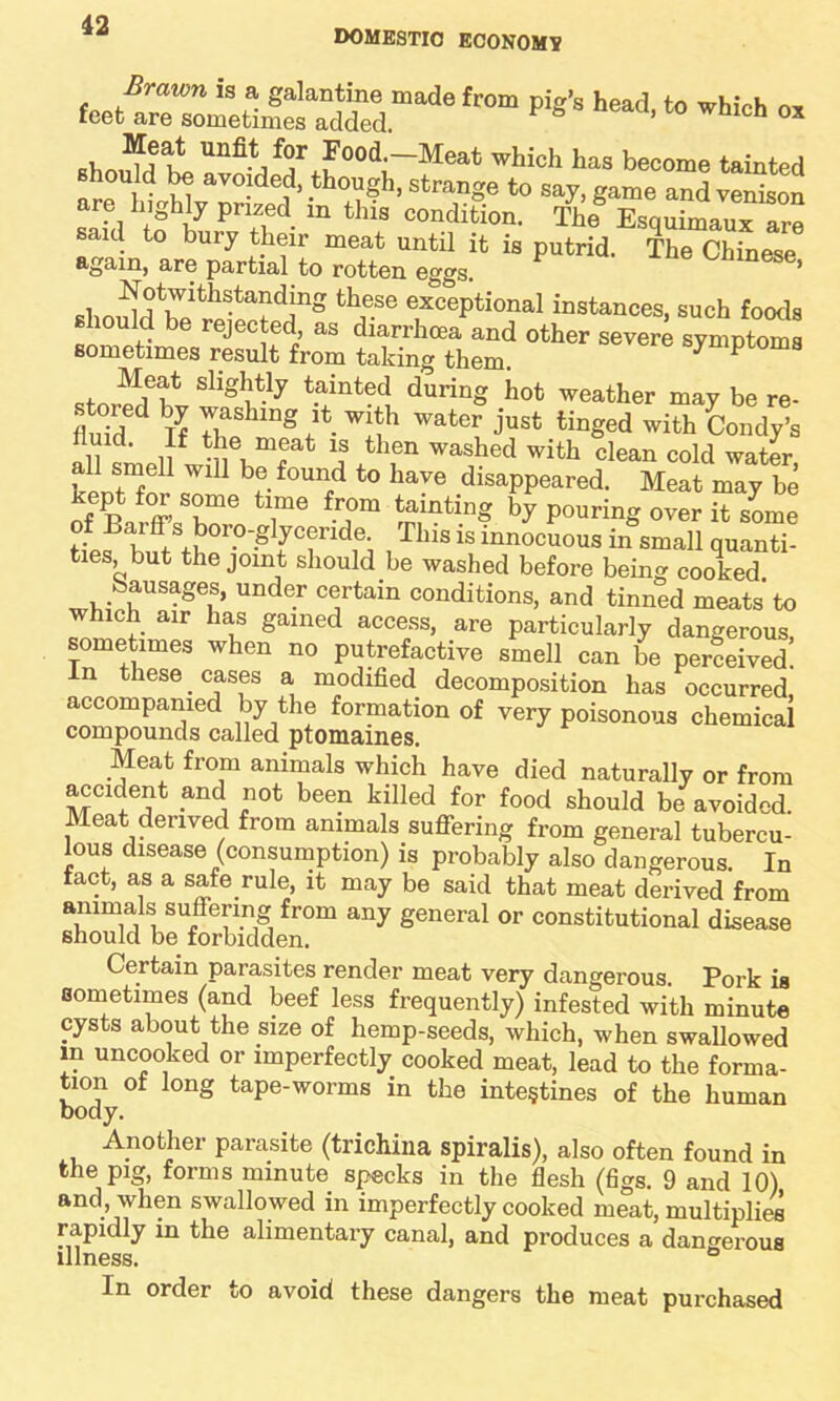 domestic economy Brawn is a galantine made from pig’s head, to which ox feet are sometimes added ^ 5 lcn ox , “J* m4‘Food-Meat which has become tainted should be avoided, though, strange to say, game and venison are highly prized in this condition. The® Esquimaux are said to bury their meat until it is putrid. The Chinese again, are partial to rotten eggs. ese’ she,!lltlVrtll^ta?dinS thf-Se excePti°nal instances, such foods i ejected, as diarrhoea and other severe symptoms sometimes result from taking them. ^ ^ n?? Sllgf,'tly tainted dufing hot weather may be re- fluid IT 7be “® ♦ W!th Wat0r just tinSed with Condy's ,, 11 mnat 11s then washed with clean cold water all smell will be found to have disappeared. Meat may be ofeBarffsSbo 6 7e T m,inti“g ** Pourin« over !t tome of Barff s boro-glyceride. This is innocuous in small quanti- ties, but the joint should be washed before being cooked Sausages, under certain conditions, and tinned meats to which air has gained access, are particularly dangerous sometimes when no putrefactive smell can be perceived! In these. cases a modified decomposition has occurred accompanied by the formation of very poisonous chemical compounds called ptomaines. Meat from animals which have died naturally or from accident and not been killed for food should be avoided. Meat derived from animals suffering from general tubercu- lous disease (consumption) is probably also dangerous. In fact, as a safe rule it may be said that meat derived from amrnals suffering from any general or constitutional disease should be forbidden. Certain parasites render meat very dangerous. Pork is sometimes (and beef less frequently) infested with minute cysts about the size of hemp-seeds, which, when swallowed in uncooked or imperfectly cooked meat, lead to the forma- tion of long tape-worms in the intestines of the human body. Another parasite (trichina spiralis), also often found in the pig, forms minute specks in the flesh (figs. 9 and 10) and, when swallowed in imperfectly cooked meat, multiplies rapidly in the alimentary canal, and produces a dangerous illness. ° In order to avoid these dangers the meat purchased