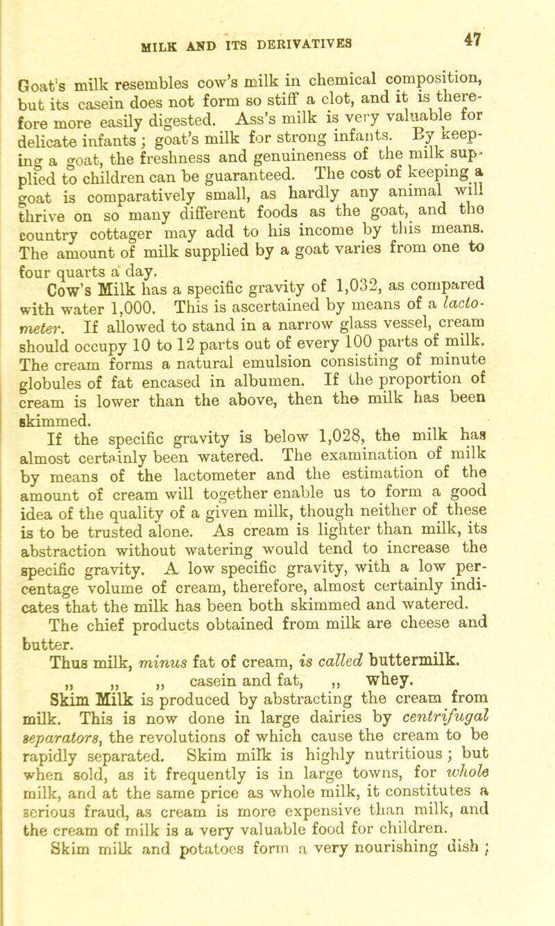 MILK AND ITS DERIVATIVES Goat's milk resembles cow’s milk in chemical composition, but its casein does not form so stiff a clot, and it is there- fore more easily digested. Ass’s milk is very valuable for delicate infants ; goat’s milk for strong infants. By Keep- ing a cmat, the freshness and genuineness of the milk sup- plied to children can be guaranteed. The cost of keeping a goat is comparatively small, as hardly any animal will thrive on so many different foods as the goat, and the country cottager may add to his income by this means. The amount of milk supplied by a goat varies from one to four quarts a day. Cow’s Milk has a specific gravity of 1,032, as compared with water 1,000. This is ascertained by means of a lacto- meter. If allowed to stand in a narrow glass vessel, cream should occupy 10 to 12 parts out of every 100 parts of milk. The cream forms a natural emulsion consisting of minute globules of fat encased in albumen. If the proportion of cream is lower than the above, then the milk has been skimmed. If the specific gravity is below 1,028, the milk has almost certainly been watered. The examination of milk by means of the lactometer and the estimation of the amount of cream will together enable us to form a good idea of the quality of a given milk, though neither of these is to be trusted alone. As cream is lighter than milk, its abstraction without watering would tend to increase the specific gravity. A low specific gravity, with a low per- centage volume of cream, therefore, almost certainly indi- cates that the milk has been both skimmed and watered. The chief products obtained from milk are cheese and butter. Thus milk, minus fat of cream, is called buttermilk. „ „ „ casein and fat, ,, whey. Skim Milk is produced by abstracting the cream from milk. This is now done in large dairies by centrifugal separators, the revolutions of which cause the cream to be rapidly separated. Skim milk is highly nutritious ; but when sold, as it frequently is in large towns, for whole milk, and at the same price as whole milk, it constitutes a serious fraud, as cream is more expensive than milk, and the cream of milk is a very valuable food for children. Skim milk and potatoes form a very nourishing dish ;