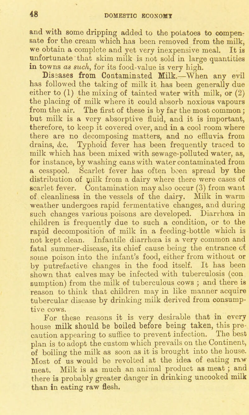 and with some dripping added to the potatoes to compen- sate for the cream which has been removed from the milk, we obtain a complete and yet very inexpensive meal. It is unfortunate that skim milk is not sold in large quantities in towns as such, for its food-value is very high. Dissases from Contaminated Milk.—When any evil has followed the taking of milk it has been generally due either to (1) the mixing of tainted water with milk, or (2) the placing of milk where it could absorb noxious vapours from the air. The first of these is by far the most common; but milk is a very absorptive fluid, and it is important, therefore, to keep it covered over, and in a cool room where there are no decomposing matters, and no effluvia from drains, &c. Typhoid fever has been frequently traced to milk which has been mixed with sewage-polluted water, as, for instance, by washing cans with water contaminated from a cesspool. Scarlet fever has often been spread by the distribution of ijiilk from a dairy where there were cases of scarlet fever. Contamination may also occur (3) from want of cleanliness in the vessels of the dairy. Milk in warm weather undergoes rapid fermentative changes, and during such changes various poisons are developed. Diarrhoea in children is frequently due to such a condition, or to the rapid decomposition of milk in a feeding-bottle which is not kept clean. Infantile diarrhoea is a very common and fatal summer-disease, its chief cause being the entrance of some poison into the infant’s food, either from without or by putrefactive changes in the food itself. It has been shown that calves may be infected with tuberculosis (con sumption) from the milk of tuberculous cows ; and there is reason to think that children may in like manner acquire tubercular disease by drinking milk derived from consump- tive cows. For these reasons it is very desirable that in every house milk should he boiled before being taken, this pre- caution appearing to suffice to prevent infection. The best plan is to adopt the custom which prevails on the Continent, of boiling the milk as soon as it is brought into the house. Most of us would be revolted at the idea of eating raw- meat. Milk is as much an animal product as meat ; and there is probably greater danger in drinking uncooked milk than in eating raw flesh.