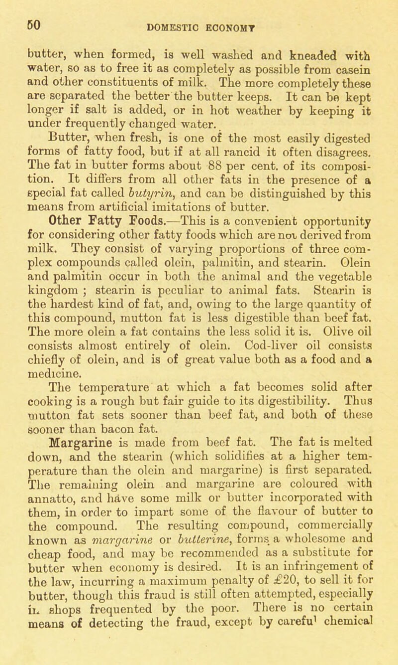 butter, when formed, is well washed and kneaded with water, so as to free it as completely as possible from casein and other constituents of milk. The more completely these are separated the better the butter keeps. It can be kept longer if salt is added, or in hot weather by keeping it under frequently changed water. Butter, when fresh, is one of the most easily digested forms of fatty food, but if at all rancid it often disagrees. The fat in butter forms about 88 per cent, of its composi- tion. It differs from all other fats in the presence of a special fat called butyrin, and can be distinguished by this means from artificial imitations of butter. Other Fatty Foods.—This is a convenient opportunity for considering other fatty foods which are not derived from milk. They consist of varying proportions of three com- plex compounds called olein, palmitin, and stearin. Olein and palmitin occur in both the animal and the vegetable kingdom ; stearin is peculiar to animal fats. Stearin is the hardest kind of fat, and, owing to the large quantity of this compound, mutton fat is less digestible than beef fat. The more olein a fat contains the less solid it is. Olive oil consists almost entirely of olein. Cod-liver oil consists chiefly of olein, and is of great value both as a food and a medicine. The temperature at which a fat becomes solid after cooking is a rough but fair guide to its digestibility. Thus mutton fat sets sooner than beef fat, and both of these sooner than bacon fat. Margarine is made from beef fat. The fat is melted down, and the stearin (which solidifies at a higher tem- perature than the olein and margarine) is first separated. The remaining olein and margarine are coloured with annatto, and have some milk or butter incorporated with them, in order to impart some of the flavour of butter to the compound. The resulting compound, commercially known as margarine or butterine, forms a wholesome and cheap food, and may be recommended as a substitute for butter when economy is desired. It is an infringement of the law, incurring a maximum penalty of £20, to sell it for butter, though this fraud is still often attempted, especially in shops frequented by the poor. There is no certain means of detecting the fraud, except by carefu1 chemical