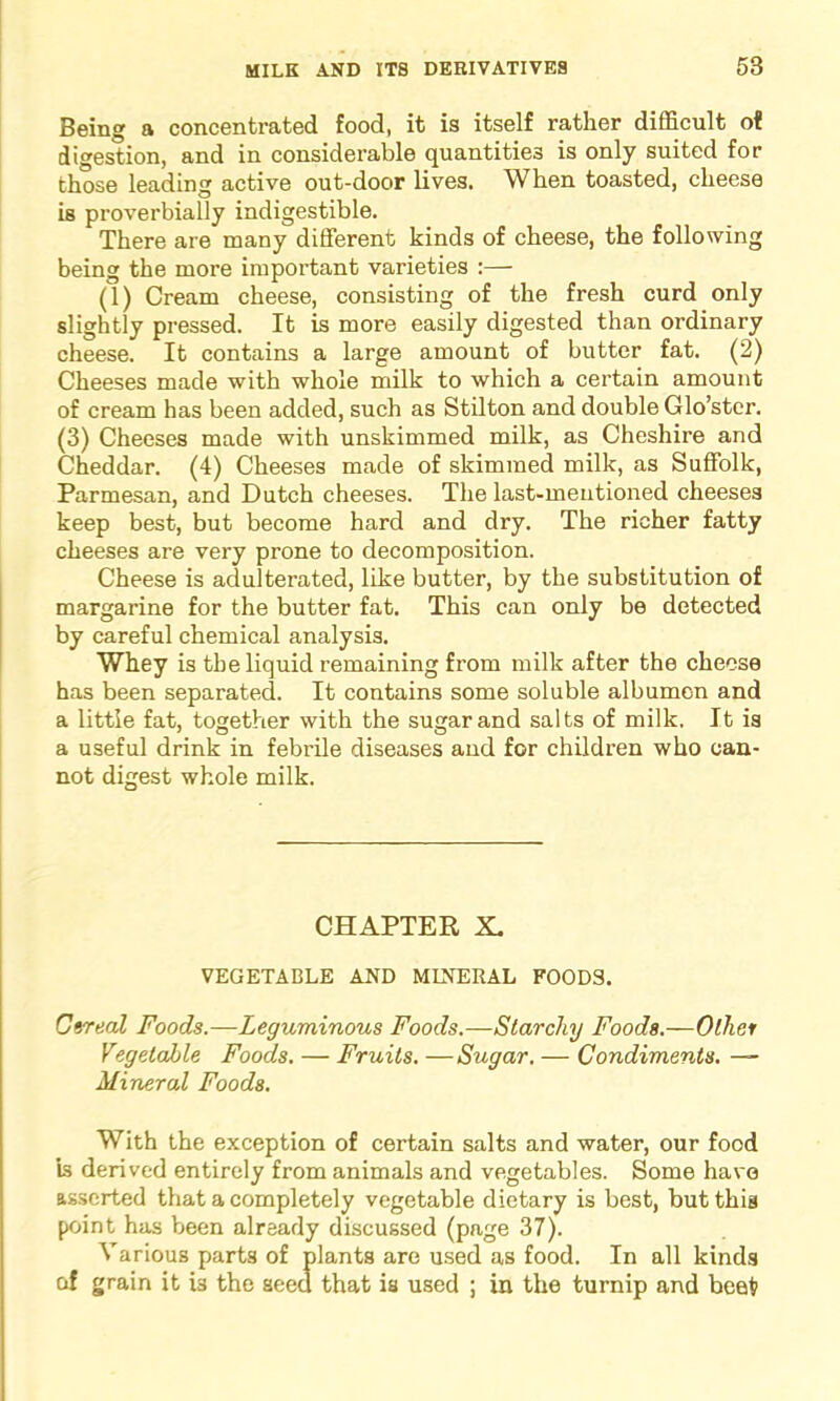 Being a concentrated food, it is itself rather difficult of digestion, and in considerable quantities is only suited for those leading active out-door lives. When toasted, cheese is proverbially indigestible. There are many different kinds of cheese, the following being the more important varieties :— (1) Cream cheese, consisting of the fresh curd only slightly pressed. It is more easily digested than ordinary cheese. It contains a large amount of butter fat. (2) Cheeses made with whole milk to which a certain amount of cream has been added, such as Stilton and double Glo’ster. (3) Cheeses made with unskimmed milk, as Cheshire and Cheddar. (4) Cheeses made of skimmed milk, as Suffolk, Parmesan, and Dutch cheeses. The last-mentioned cheeses keep best, but become hard and dry. The richer fatty cheeses are very prone to decomposition. Cheese is adulterated, like butter, by the substitution of margarine for the butter fat. This can only be detected by careful chemical analysis. Whey is the liquid remaining from milk after the cheese has been separated. It contains some soluble albumen and a little fat, together with the sugar and salts of milk. It is a useful drink in febrile diseases and for children who can- not digest whole milk. CHAPTER X, VEGETABLE AND MINERAL FOODS. Cereal Foods.—Leguminous Foods.—Starchy Foods.—Other Vegetable Foods. — Fruits. —Sugar. — Condiments. ■— Mineral Foods. With the exception of certain salts and water, our food is derived entirely from animals and vegetables. Some have asserted that a completely vegetable dietary is best, but this point has been already discussed (page 37). Various parts of plants are used as food. In all kinds of grain it is the seed that is used ; in the turnip and beet