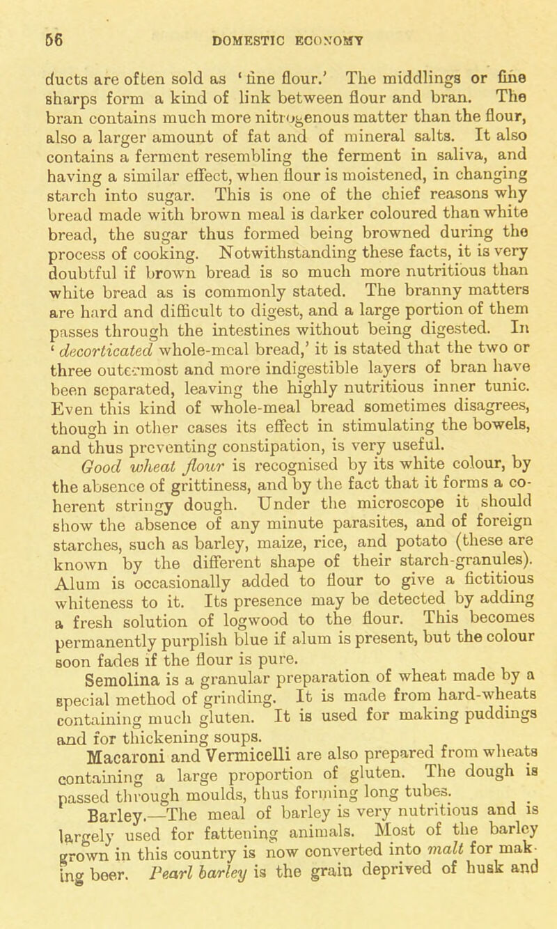 ducts are often sold as ‘ line flour.’ The middlings or fine sharps form a kind of link between flour and bran. The bran contains much more nitrogenous matter than the flour, also a larger amount of fat and of mineral salts. It also contains a ferment resembling the ferment in saliva, and having a similar effect, when flour is moistened, in changing starch into sugar. This is one of the chief reasons why bread made with brown meal is darker coloured than white bread, the sugar thus formed being browned during the process of cooking. Notwithstanding these facts, it is very doubtful if brown bread is so much more nutritious than white bread as is commonly stated. The branny matters are hard and difficult to digest, and a large portion of them passes through the intestines without being digested. In ‘ decorticated whole-meal bread,’ it is stated that the two or three outeemost and more indigestible layers of bran have been separated, leaving the highly nutritious inner tunic. Even this kind of whole-meal bread sometimes disagrees, though in other cases its effect in stimulating the bowels, and thus preventing constipation, is very useful. Good wheat flour is recognised by its white colour, by the absence of grittiness, and by the fact that it forms a co- herent stringy dough. Under the microscope it should show the absence of any minute parasites, and of foreign starches, such as barley, maize, rice, and potato (these are known by the different shape of their starch-granules). Alum is occasionally added to flour to give a fictitious whiteness to it. Its presence may be detected, by adding a fresh solution of logwood to the flour. This becomes permanently purplish blue if alum is present, but the colour soon fades if the flour is pure. Semolina is a granular preparation of wheat made by a special method of grinding. It is made from hard-wheats containing much gluten. It is used for making puddings and for thickening soups. Macaroni and Vermicelli are also prepared from wheats containing a large proportion of gluten. The dough is passed through moulds, thus forming long tubes. . Barley.—The meal of barley is very nutritious and is largely used for fattening animals. Most of the barley grown in this country is now converted into malt for maU ing beer. Pearl barley is the grain deprived of husk and