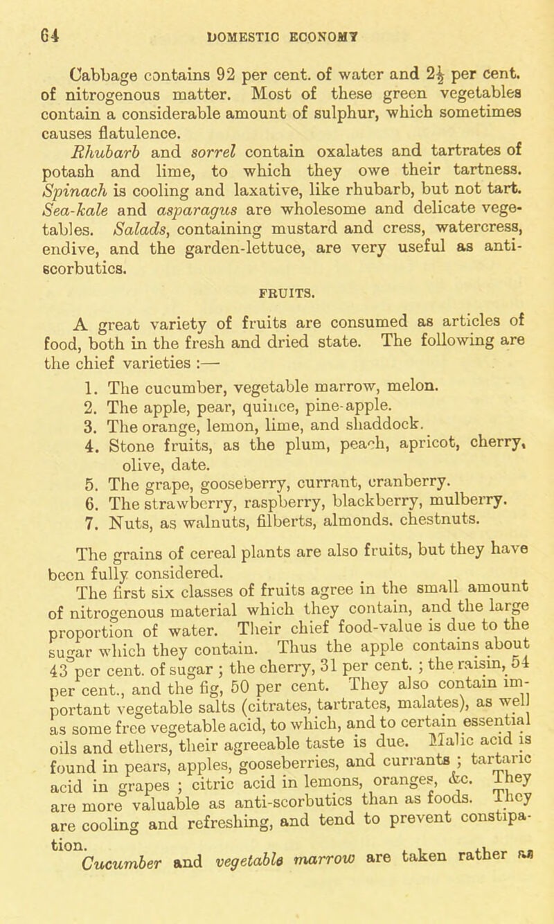 Cabbage contains 92 per cent, of water and 2^ per cent, of nitrogenous matter. Most of these green vegetables contain a considerable amount of sulphur, which sometimes causes flatulence. Rhubarb and sorrel contain oxalates and tartrates of potash and lime, to which they owe their tartness. Spinach is cooling and laxative, like rhubarb, but not tart. Sea-kale and asparagus are wholesome and delicate vege- tables. Salads, containing mustard and cress, watercress, endive, and the garden-lettuce, are very useful as anti- scorbutics. FRUITS. A great variety of fruits are consumed as articles of food, both in the fresh and dried state. The following are the chief varieties :— 1. The cucumber, vegetable marrow, melon. 2. The apple, pear, quince, pine-apple. 3. The orange, lemon, lime, and shaddock. 4. Stone fruits, as the plum, pea^h, apricot, cherry, olive, date. 5. The grape, gooseberry, currant, cranberry. 6. The strawberry, raspberry, blackberry, mulberry. 7. Nuts, as walnuts, filberts, almonds, chestnuts. The grains of cereal plants are also fruits, but they have been fully considered. The first six classes of fruits agree in the small amount of nitrogenous material which they contain, and the large proportion of water. Their chief food-value is due to the sugar which they contain. Thus the apple contains about 43°per cent, of sugar ; the cherry, 31 per cent. ; the raisin, 54 per cent, and the fig, 50 per cent. They also contain im- portant vegetable salts (citrates, tartrates, malates), as wel as some free vegetable acid, to which, and to certain essential oils and ethers, their agreeable taste is due. Malic acid is found in pears, apples, gooseberries, and currants ; tartaric acid in grapes ; citric acid in lemons, oranges, &c. lhey are more valuable as anti-scorbutics than as foods, lhey are cooling and refreshing, and tend to prevent constipa- tl0nCucumber and vegetable marrow are taken rather an