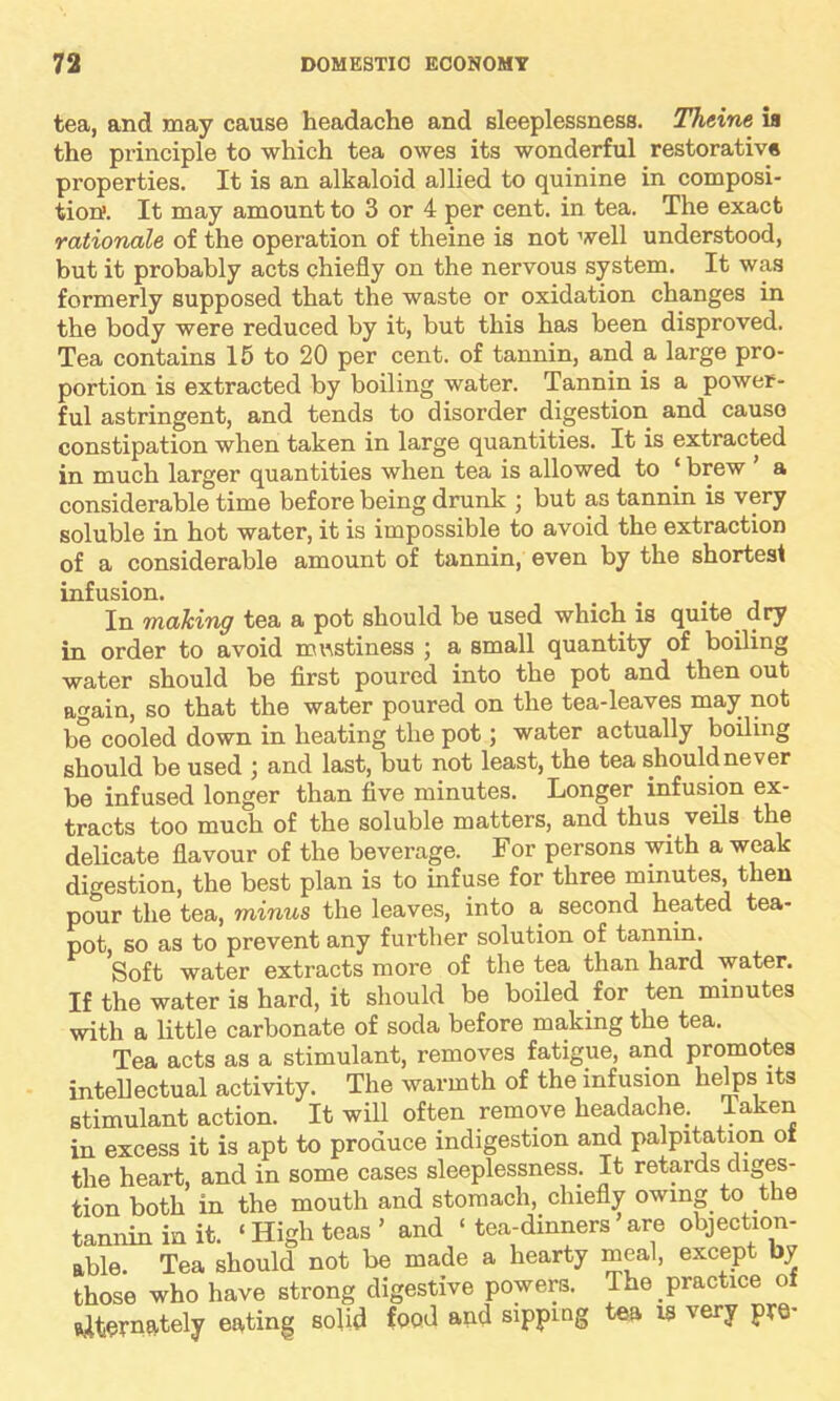 tea, and may cause headache and sleeplessness. Theine ia the principle to which tea owes its wonderful restorative properties. It is an alkaloid allied to quinine in composi- tion. It may amount to 3 or 4 per cent, in tea. The exact rationale of the operation of theine is not well understood, but it probably acts chiefly on the nervous system. It was formerly supposed that the waste or oxidation changes in the body were reduced by it, but this has been disproved. Tea contains 15 to 20 per cent, of tannin, and a large pro- portion is extracted by boiling water. Tannin is a power- ful astringent, and tends to disorder digestion and cause constipation when taken in large quantities. It is extracted in much larger quantities when tea is allowed to ‘ brew a considerable time before being drunk ; but as tannin is very soluble in hot water, it is impossible to avoid the extraction of a considerable amount of tannin, even by the shortest infusion. In making tea a pot should be used which is quite dry in order to avoid mustiness ; a small quantity of boiling water should be first poured into the pot and then out again, so that the water poured on the tea-leaves may not be cooled down in heating the pot; water actually boiling should be used ; and last, but not least, the tea should never be infused longer than five minutes. Longer infusion ex- tracts too much of the soluble matters, and thus veils the delicate flavour of the beverage. For persons with a weak digestion, the best plan is to infuse for three minutes, then pour the tea, minus the leaves, into a second heated tea- pot, so as to prevent any further solution of tannin. Soft water extracts more of the tea than hard water. If the water is hard, it should be boiled for ten minutes with a little carbonate of soda before making the tea. Tea acts as a stimulant, removes fatigue, and promotes intellectual activity. The warmth of the infusion helps its stimulant action. It will often remove headache Taken in excess it is apt to produce indigestion and palpitation of the heart, and in some cases sleeplessness. It retards diges- tion both in the mouth and stomach, chiefly owing to the tannin in it. ‘ High teas ’ and ‘ tea-dmners are objection- able. Tea should not be made a hearty meal, except by those who have strong digestive powers. The practice of alternately eating solid food and sipping tea is very pre-