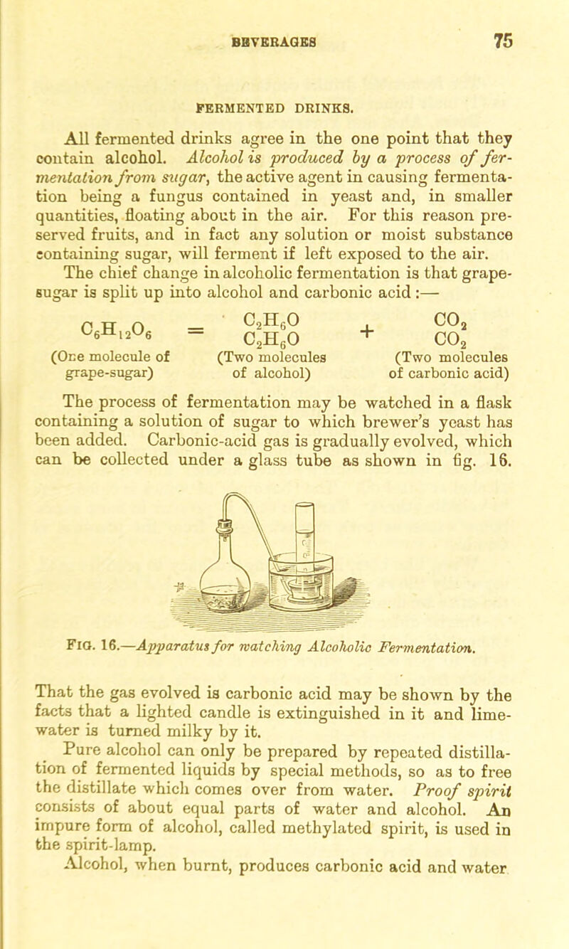 FERMENTED DRINKS. All fermented drinks agree in the one point that they contain alcohol. Alcohol is 'produced by a process of fer- mentation from sugar, the active agent in causing fermenta- tion being a fungus contained in yeast and, in smaller quantities, floating about in the air. For this reason pre- served fruits, and in fact any solution or moist substance containing sugar, will ferment if left exposed to the air. The chief change in alcoholic fermentation is that grape- sugar is split up into alcohol and carbonic acid :— c6h12o6 (One molecule of grape-sugar) c9h6o c2h6o (Two molecules of alcohol) + co2 co2 (Two molecules of carbonic acid) The process of fermentation may be watched in a flask containing a solution of sugar to which brewer’s yeast has been added. Carbonic-acid gas is gradually evolved, which can be collected under a glass tube as shown in flg. 18. Fig. 16.—Apparatus for matching Alcoholic Fermentation. That the gas evolved is carbonic acid may be shown by the facts that a lighted candle is extinguished in it and lime- water is turned milky by it. Pure alcohol can only be prepared by repeated distilla- tion of fermented liquids by special methods, so as to free the distillate which comes over from water. Proof spirit consists of about equal parts of water and alcohol. An impure form of alcohol, called methylated spirit, is used in the spirit-lamp. Alcohol, when burnt, produces carbonic acid and water
