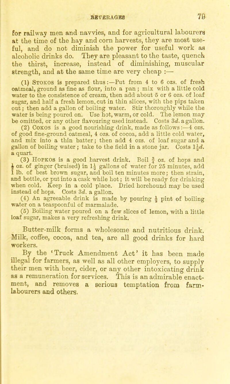 for railway men and navvies, and for agricultural labourers at the time of the hay and corn harvests, they are most use- ful, and do not diminish the power for useful work as alcoholic drinks do. They are pleasant to the taste, quench the thirst, increase, instead of diminishing, muscular strength, and at the same time are very cheap :— (1) Stokos is prepared thus:—Put from 4 to 6 ozs. of fresh oatmeal, ground as fine as flour, into a pan ; mix with a little cold water to the consistence of cream, then add about 5 or 6 ozs. of loaf sugar, and half a fresh lemon, cut in thin slices, with the pips taken out; then add a gallon of boiling water. Stir thoroughly while the water is being poured on. Use hot, warm, or cold. The lemon may he omitted, or any other flavouring used instead. Costs 3d. a gallon. (2) Cokos is a good nourishing drink, made as follows:—4 ozs. of good fine-ground oatmeal, 4 ozs. of cocoa, add a little cold water, and mix into a thin hatter; then add 4 ozs. of loaf sugar and a gallon of boiling water ; take to the field in a stone jar. Costs 1 \d. a quart. (3) Hopkos is a good harvest drink. Boil f oz. of hops and £ oz. of ginger (bruised) in 1| gallons of water for 25 minutes, add 1 lb. of best brown sugar, and boil ten minutes more; then strain, and bottle, or put into a cask while hot; it will be ready for drinking when cold. Keep in a cold place. Dried horehound may be used instead of hops. Costs 3d. a gallon. (4) An agreeable drink is made by pouring 3 pint of boiling water on a teaspoonful of marmalade. (5) Boiling water poured on a few slices of lemon, with a little loaf sugar, makes a very refreshing drink. Butter-milk forms a wholesome and nutritious drink. Milk, coffee, cocoa, and tea, are all good drinks for hard workers. By the ‘Truck Amendment Act’ it has been made illegal for farmers, as well as all other employers, to supply their men with beer, cider, or any other intoxicating drink as a remuneration for services. This is an admirable enact- ment, and removes a serious temptation from farm- labourers and others.