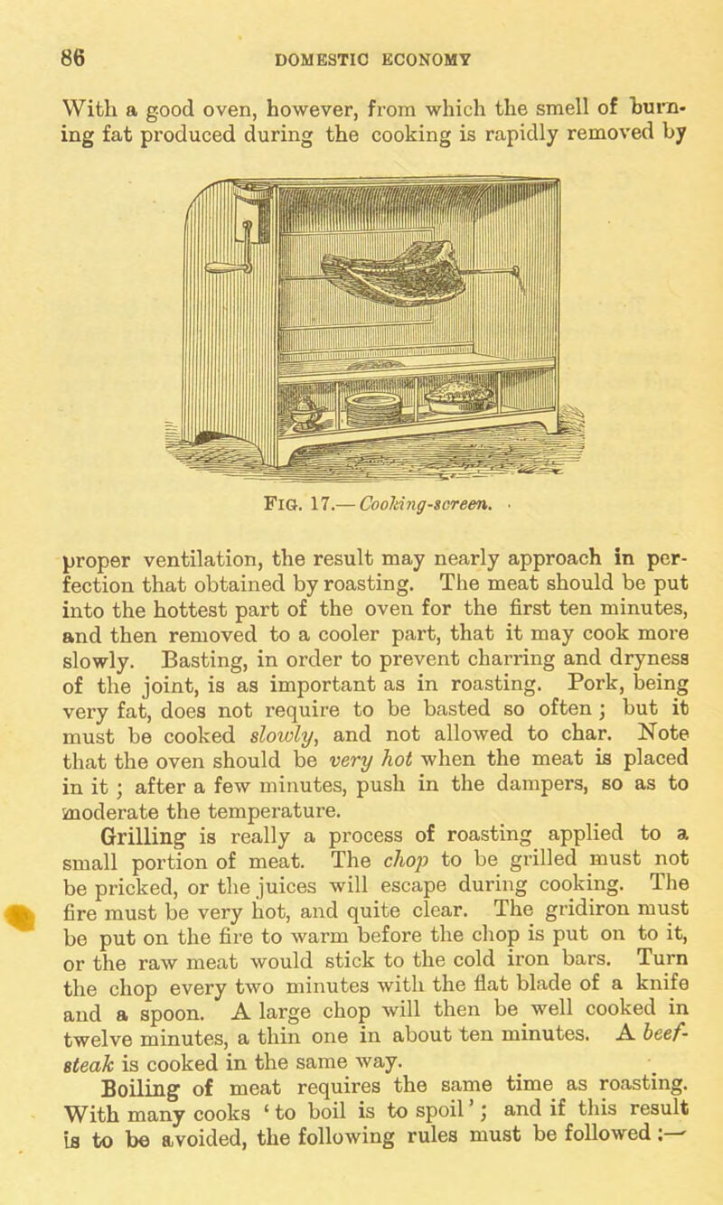 With a good oven, however, from which the smell of burn- ing fat produced during the cooking is rapidly removed by Fig. 17.— Cooliing-screen. proper ventilation, the result may nearly approach in per- fection that obtained by roasting. The meat should be put into the hottest part of the oven for the first ten minutes, and then removed to a cooler part, that it may cook more slowly. Basting, in order to prevent charring and dryness of the joint, is as important as in roasting. Pork, being very fat, does not require to be basted so often • but it must be cooked slowly, and not allowed to char. Note that the oven should be very hot when the meat is placed in it ; after a few minutes, push in the dampers, so as to moderate the temperature. Grilling is really a process of roasting applied to a small portion of meat. The clwp to be grilled must not be pricked, or the juices will escape during cooking. The fire must be very hot, and quite clear. The gridiron must be put on the fire to warm before the chop is put on to it, or the raw meat would stick to the cold iron bars. Turn the chop every two minutes with the flat blade of a knife and a spoon. A large chop will then be well cooked in twelve minutes, a thin one in about ten minutes. A beef- steak is cooked in the same way. Boiling of meat requires the same time as roasting. With many cooks ‘ to boil is to spoil j and if this result is to be avoided, the following rules must be followed