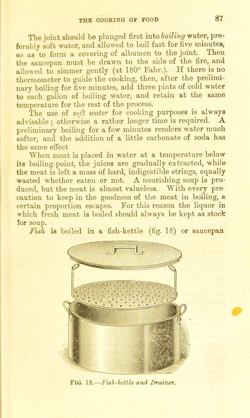 The joint should be plunged first into boiling water, pre- ferably soft water, and allowed to boil fast for five minutes, so as to form a covering of albumen to the joint. Then the saucepan must be drawn to the side of the fire, and allowed to simmer gently (at 180° Fahr.). If there is no thermometer to guide the cooking, then, after the prelimi- nary boiling for five minutes, add three pints of cold water to each gallon of boiling water, and retain at the same temperature for the rest of the process. The use of soft water for cooking purposes is always advisable; otherwise a rather longer time is required. A preliminary boiling for a few minutes renders water much softer, and the addition of a little carbonate of soda has the same effect When meat is placed in water at a temperature below its boiling-point, the juices are gradually extracted, while the meat is left a mass of hard, indigestible strings, equally wasted whether eaten or not. A nourishing soup is pro- duced, but the meat is almost valueless. With every pre- caution to keep in the goodness of the meat in boiling, a. certain proportion escapes. For this reason the liquor in which fresh meat is boiled should always be kept as stock for soup. Fish is boiled in a fish-kettle (fig. 18) or saucepan. FlG, 18.—Fish-kettle and Drainer.