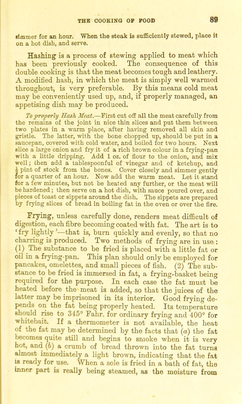 simmer for an hour. When the steak is sufficiently stewed, place it on a hot dish, and serve. Hashing is a process of stewing applied to meat which has been previously cooked. The consequence of this double cooking is that the meat becomes tough and leathery. A modified hash, in which the meat is simply well warmed throughout, is very preferable. By this means cold meat may be conveniently used up, and, if properly managed, an appetising dish may be produced. To properly Hash Meat.—First cut off all the meat carefully from the remains of the joint in nice thin slices and put them between two plates in a warm place, after having removed all skin and gristle. The latter, with the bone chopped up, should be put in a saucepan, covered with cold water, and boiled for two hours. Next slice a large onion and fry it of a rich brown colour in a frying-pan with a little dripping. Add 1 oz. of flour to the onion, and mix well; then add a tablespoonful of vinegar and of ketchup, and | pint of stock from the bones. Cover closely and simmer gently for a quarter of an hour. Now add the warm meat. Let it stand for a few minutes, but not be heated any further, or the meat will be hardened; then serve on a hot dish, with sauce poured over, and pieces of toast or sippets around the dish. The sippets are prepared by frying slices of bread in boiling fat in the oven or over the fire. Frying, unless carefully done, renders meat difficult of digestion, each fibre becoming coated with fat. The art is to ‘ fry lightly ’—that is, burn quickly and evenly, so that no charring is produced. Two methods of frying are in use : (1) The substance to be fried is placed with a little fat or oil in a frying-pan. This plan should only be employed for pancakes, omelettes, and small pieces of fish. (2) The sub- stance to be fried is immersed in fat, a frying-basket being required for the purpose. In each case the fat must be heated before the meat is added, so that the juices of the latter may be imprisoned in its interior. Good frying de- pends on the fat being properly heated. Its temperature should rise to 345° Fahr. for ordinary frying and 400° for whitebait. If a thermometer is not available, the heat of the fat may be determined by the facts that (a) the fat becomes quite still and begins to smoke when it is very hot, and (b) a crumb of bread thrown into the fat turns almost immediately a light brown, indicating that the fat is ready for use. When a sole is fried in a bath of fat, the inner part is really being steamed, as the moisture from