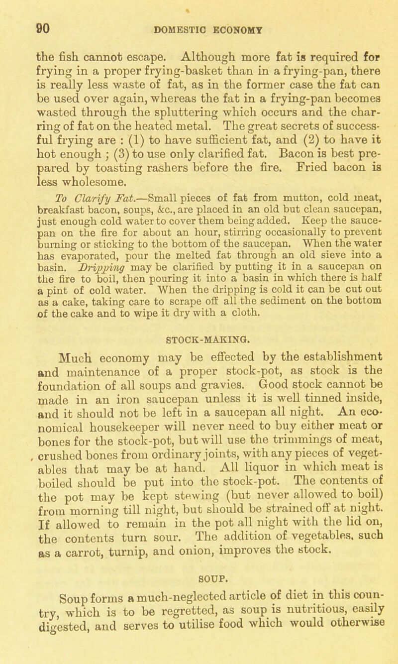 the fish cannot escape. Although more fat is required for frying in a proper frying-basket than in a frying-pan, there is really less waste of fat, as in the former case the fat can be used over again, whereas the fat in a frying-pan becomes wasted through the spluttering which occurs and the char- ring of fat on the heated metal. The great secrets of success- ful frying are : (1) to have sufficient fat, and (2) to have it hot enough ; (3) to use only clarified fat. Bacon is best pre- pared by toasting rashers before the fire. Fried bacon is less wholesome. To Clarify Fat.—Small pieces of fat from mutton, cold meat, breakfast bacon, soups, &c., are placed in an old but clean saucepan, just enough cold water to cover them being added. Keep the sauce- pan on the fire for about an hour, stirring occasionally to prevent burning or sticking to the bottom of the saucepan. When the water has evaporated, pour the melted fat through an old sieve into a basin. Dripping may be clarified by putting it in a saucepan on the fire to boil, then pouring it into a basin in which there is half a pint of cold water. When the dripping is cold it can be cut out as a cake, taking care to scrape off all the sediment on the bottom of the cake and to wipe it dry with a cloth. STOCK-MAKING. Much economy may be effected by the establishment and maintenance of a proper stock-pot, as stock is the foundation of all soups and gravies. Good stock cannot be made in an iron saucepan unless it is well tinned inside, and it should not be left in a saucepan all night. An eco- nomical housekeeper will never need to buy either meat or bones for the stock-pot, but will use the trimmings of meat, , crushed bones from ordinary joints, with any pieces of veget- ables that may be at hand. All liquor in which meat is boiled should be put into the stock-pot. The contents of the pot may be kept stewing (but never allowed to boil) from morning till night, but should be strained off at night. If allowed to remain in the pot all night with the lid on, the contents turn sour. The addition of vegetables, such as a carrot, turnip, and onion, improves the stock. SOUP. Soup forms a much-neglected article of diet in this coun- try, which is to be regretted, as soup is nutritious, easily digested, and serves to utilise food which would otherwise