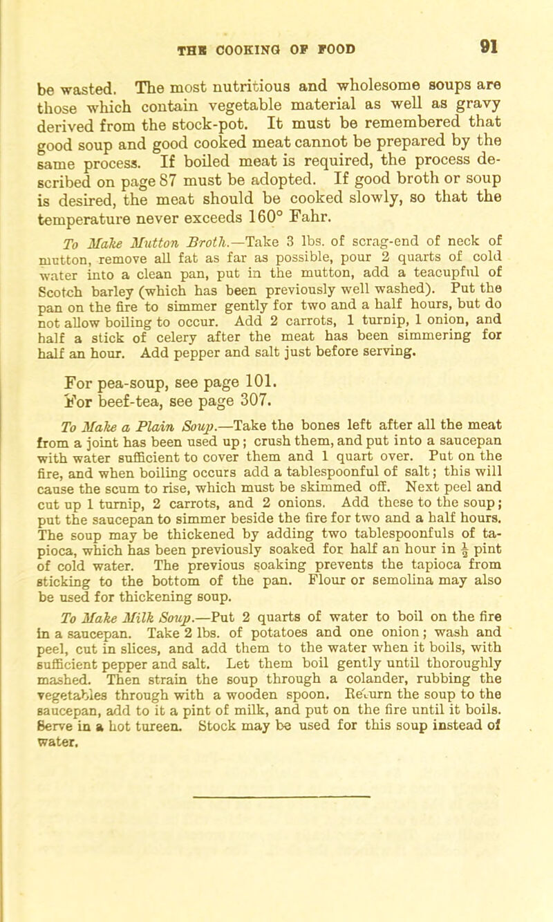 be wasted. The most nutritious and wholesome soups are those which contain vegetable material as well as gravy derived from the stock-pot. It must be remembered that good soup and good cooked meat cannot be prepared by the same process. If boiled meat is required, the process de- scribed on page 87 must be adopted. If good broth or soup is desired, the meat should be cooked slowly, so that the temperature never exceeds 160° Fahr. To Make Mutton Broth—Take 3 lbs. of scrag-end of neck of rnctton, remove all fat as far as possible, pour 2 quarts of cold water into a clean pan, put in the mutton, add a teacupfnl of Scotch barley (which has been previously well washed). Put the pan on the fire to simmer gently for two and a half hours, but do not allow boiling to occur. Add 2 carrots, 1 turnip, 1 onion, and half a stick of celery after the meat has been simmering for half an hour. Add pepper and salt just before serving. For pea-soup, see page 101. For beef-tea, see page 307. To Make a Plain Soup.—Take the bones left after all the meat from a joint has been used up; crush them, and put into a saucepan with water sufficient to cover them and 1 quart over. Put on the fire, and when boiling occurs add a tablespoonful of salt; this will cause the scum to rise, which must be skimmed off. Next peel and cut up 1 turnip, 2 carrots, and 2 onions. Add these to the soup ; put the saucepan to simmer beside the fire for two and a half hours. The soup may be thickened by adding two tablespoonfuls of ta- pioca, which has been previously soaked for half an hour in A pint of cold water. The previous soaking prevents the tapioca from sticking to the bottom of the pan. Flour or semolina may also be used for thickening soup. To Make Milk Soup.—Put 2 quarts of water to boil on the fire in a saucepan. Take 2 lbs. of potatoes and one onion; wash and peel, cut in slices, and add them to the water when it boils, with sufficient pepper and salt. Let them boil gently until thoroughly mashed. Then strain the soup through a colander, rubbing the vegetables through with a wooden spoon, llelurn the soup to the saucepan, add to it a pint of milk, and put on the fire until it boils. Serve in a hot tureen. Stock may be used for this soup instead of water.