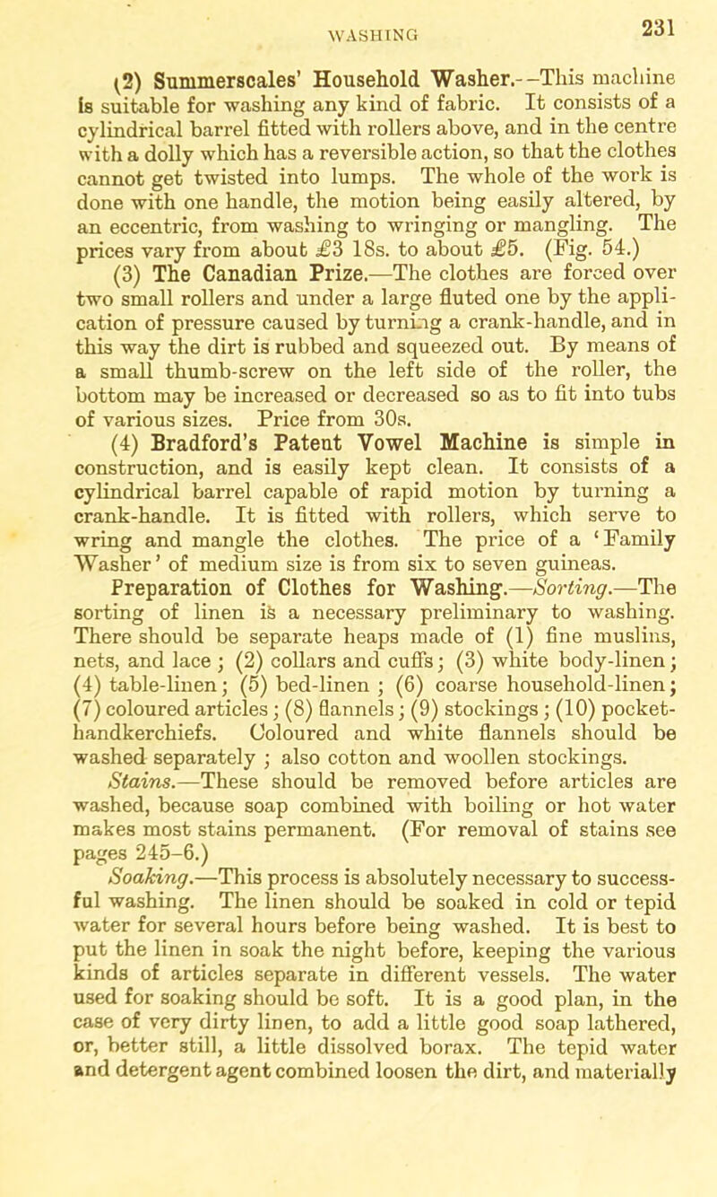(2) Summerscales’ Household Washer.--This machine is suitable for washing any kind of fabric. It consists of a cylindrical barrel fitted with rollers above, and in the centre with a dolly which has a reversible action, so that the clothes cannot get twisted into lumps. The whole of the work is done with one handle, the motion being easily altered, by an eccentric, from washing to wringing or mangling. The prices vary from about £3 18s. to about £5. (Fig. 54.) (3) The Canadian Prize.—The clothes are forced over two small rollers and under a large fluted one by the appli- cation of pressure caused by turning a crank-handle, and in this way the dirt is rubbed and squeezed out. By means of a small thumb-screw on the left side of the roller, the bottom may be increased or decreased so as to fit into tubs of various sizes. Price from 30s. (4) Bradford’s Patent Vowel Machine is simple in construction, and is easily kept clean. It consists of a cylindrical barrel capable of rapid motion by turning a crank-handle. It is fitted with rollers, which serve to wring and mangle the clothes. The price of a ‘Family Washer’ of medium size is from six to seven guineas. Preparation of Clothes for Washing.—Sorting.—The sorting of linen i& a necessary preliminary to washing. There should be separate heaps made of (1) fine muslins, nets, and lace ; (2) collars and cuffs; (3) white body-linen; (4) table-linen; (5) bed-linen ; (6) coarse household-linen; (7) coloured articles; (8) flannels; (9) stockings ; (10) pocket- handkerchiefs. Coloured and white flannels should be washed separately ; also cotton and woollen stockings. Stains.—These should be removed before articles are washed, because soap combined with boiling or hot water makes most stains permanent. (For removal of stains see pages 245-6.) Soaking.—This process is absolutely necessary to success- ful washing. The linen should be soaked in cold or tepid water for several hours before being washed. It is best to put the linen in soak the night before, keeping the various kinds of articles separate in different vessels. The water used for soaking should be soft. It is a good plan, in the case of very dirty linen, to add a little good soap lathered, or, better still, a little dissolved borax. The tepid water and detergent agent combined loosen the dirt, and materially