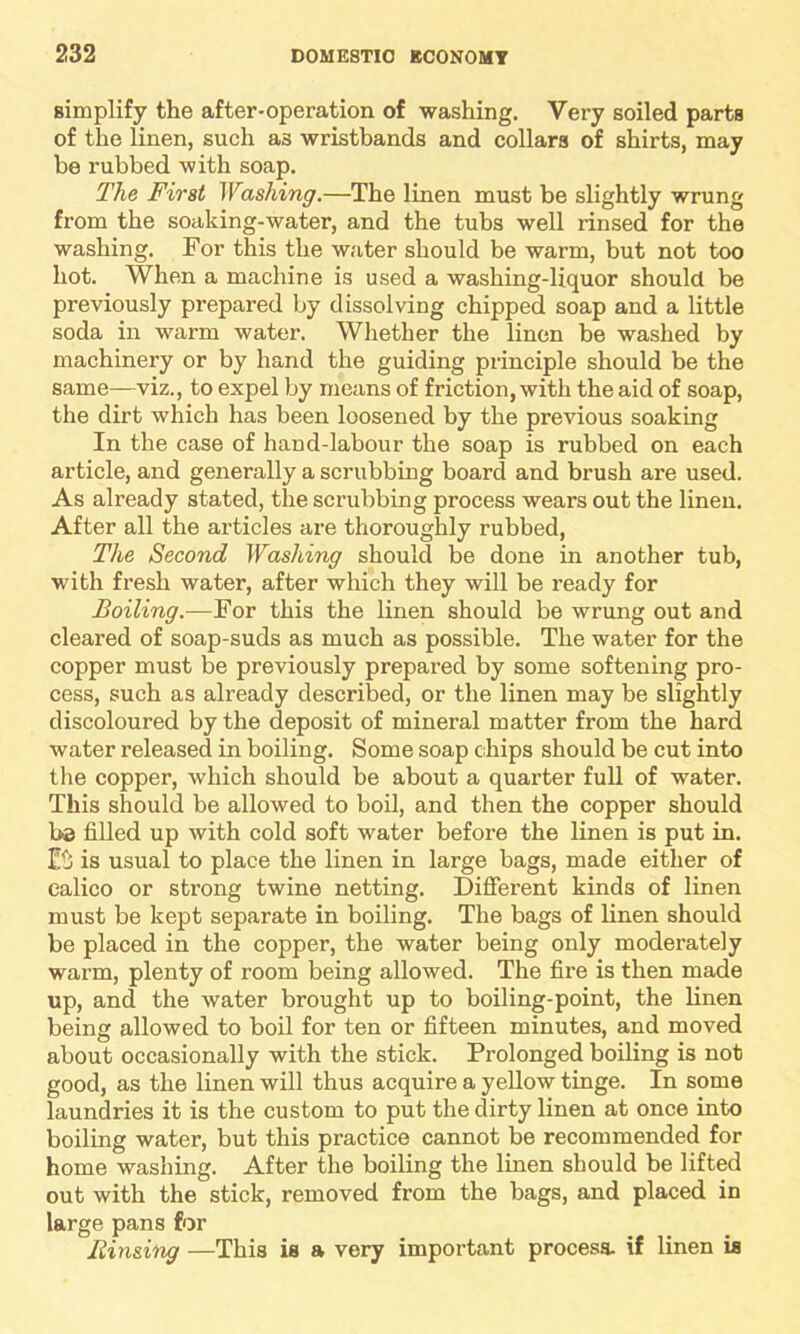 simplify the after-operation of washing. Very soiled parts of the linen, such as wristbands and collars of shirts, may be rubbed with soap. The First Washing.—The linen must be slightly wrung from the soaking-water, and the tubs well rinsed for the washing. For this the water should be warm, but not too hot. When a machine is used a washing-liquor should be previously prepared by dissolving chipped soap and a little soda in warm water. Whether the linen be washed by machinery or by hand the guiding principle should be the same—viz., to expel by means of friction, with the aid of soap, the dirt which has been loosened by the previous soaking In the case of hand-labour the soap is rubbed on each article, and generally a scrubbing board and brush are used. As already stated, the scrubbing process wears out the linen. After all the articles are thoroughly rubbed, The Second Washing should be done in another tub, with fresh water, after which they will be ready for Boiling.—For this the linen should be wrung out and cleared of soap-suds as much as possible. The water for the copper must be previously prepared by some softening pro- cess, such as already described, or the linen may be slightly discoloured by the deposit of mineral matter from the hard water released in boiling. Some soap chips should be cut into the copper, which should be about a quarter full of water. This should be allowed to boil, and then the copper should 1>3 filled up with cold soft water before the linen is put in. is usual to place the linen in large bags, made either of calico or strong twine netting. Different kinds of linen must be kept separate in boiling. The bags of linen should be placed in the copper, the water being only moderately warm, plenty of room being allowed. The fire is then made up, and the water brought up to boiling-point, the linen being allowed to boil for ten or fifteen minutes, and moved about occasionally with the stick. Prolonged boiling is not good, as the linen will thus acquire a yellow tinge. In some laundries it is the custom to put the dirty linen at once into boiling water, but this practice cannot be recommended for home washing. After the boiling the linen should be lifted out with the stick, removed from the bags, and placed in large pans for Rinsing —This is a very important process, if linen is