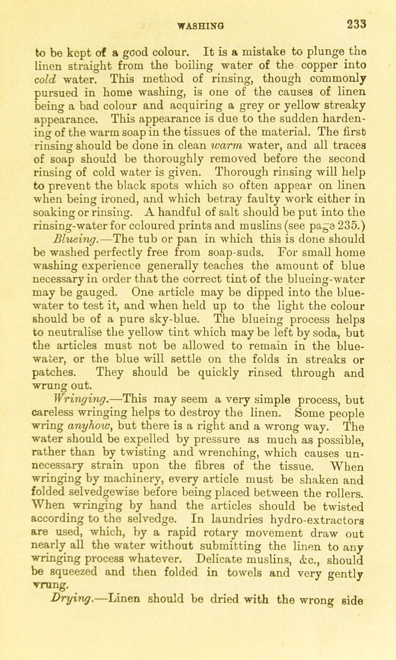to be kept of a good colour. It is a mistake to plunge the linen straight from the boiling water of the copper into cold water. This method of rinsing, though commonly pursued in home washing, is one of the causes of linen being a bad colour and acquiring a grey or yellow streaky appearance. This appearance is due to the sudden harden- ing of the warm soap in the tissues of the material. The first rinsing should be done in clean warm water, and all traces of soap should be thoroughly removed before the second rinsing of cold water is given. Thorough rinsing will help to prevent the black spots which so often appear on linen when being ironed, and which betray faulty work either in soaking or rinsing. A handful of salt should be put into the rinsing-water for coloured prints and muslins (see page 235.) Blueing.—The tub or pan in which this is done should be washed perfectly free from soap-suds. For small home washing experience generally teaches the amount of blue necessary in order that the correct tint of the blueing-water may be gauged. One article may be dipped into the blue- water to test it, and when held up to the light the colour should be of a pure sky-blue. The blueing process helps to neutralise the yellow tint which may be left by soda, but the articles must not be allowed to remain in the blue- water, or the blue will settle on the folds in streaks or patches. They should be quickly rinsed through and wrung out. Wringing.—This may seem a very simple process, but careless wringing helps to destroy the linen. Some people wring anyhow, but there is a right and a wrong way. The water should be expelled by pressure as much as possible, rather than by twisting and wrenching, which causes un- necessary strain upon the fibres of the tissue. When wringing by machinery, every article must be shaken and folded selvedgewise before being placed between the rollers. When wringing by hand the articles should be twisted according to the selvedge. In laundries hydro-extractors are used, which, by a rapid rotary movement draw out nearly all the water without submitting the linen to any wringing process whatever. Delicate muslins, &c., should be squeezed and then folded in towels and very gently vrung. Drying.—Linen should be dried with the wrong side