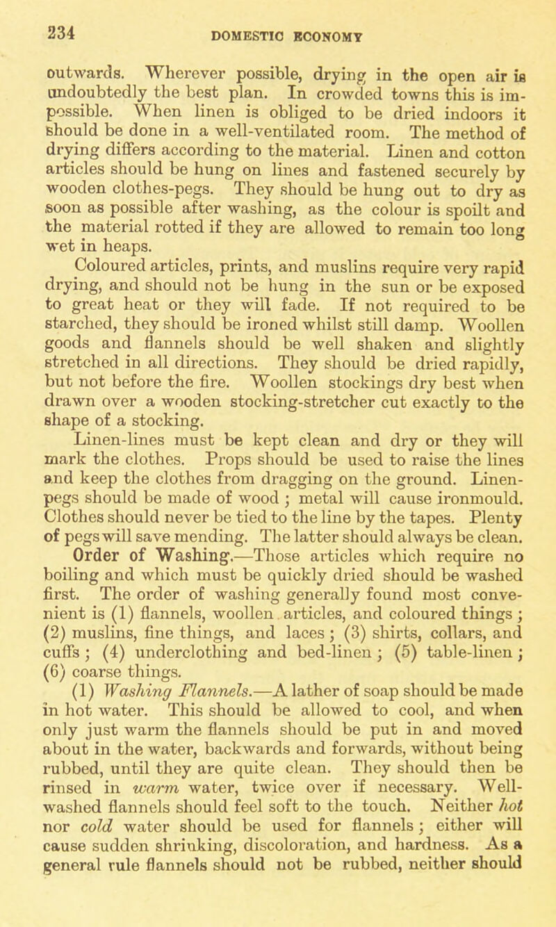 outwards. Wherever possible, drying in the open air is undoubtedly the best plan. In crowded towns this is im- possible. When linen is obliged to be dried indoors it should be done in a well-ventilated room. The method of drying differs according to the material. Linen and cotton articles should be hung on lines and fastened securely by wooden clothes-pegs. They should be hung out to dry as soon as possible after washing, as the colour is spoilt and the material rotted if they are allowed to remain too long wet in heaps. Coloured articles, prints, and muslins require very rapid drying, and should not be hung in the sun or be exposed to great heat or they will fade. If not required to be starched, they should be ironed whilst still damp. Woollen goods and flannels should be well shaken and slightly stretched in all directions. They should be dried rapidly, but not before the fire. Woollen stockings dry best when drawn over a wooden stocking-stretcher cut exactly to the shape of a stocking. Linen-lines must be kept clean and dry or they will mark the clothes. Props should be used to raise the lines and keep the clothes from dragging on the ground. Linen- pegs should be made of wood ; metal will cause ironmould. Clothes should never be tied to the line by the tapes. Plenty of pegs will save mending. The latter should always be clean. Order of Washing.—Those articles which require no boiling and which must be quickly dried should be washed first. The order of washing generally found most conve- nient is (1) flannels, woollen articles, and coloured things ; (2) muslins, fine things, and laces; (3) shirts, collars, and cuffs ; (4) underclothing and bed-linen ; (5) table-linen ; (6) coarse things. (1) Washing Flannels.—A lather of soap should be made in hot water. This should be allowed to cool, and when only just warm the flannels should be put in and moved about in the water, backwards and forwards, without being rubbed, until they are quite clean. They should then be rinsed in warm water, twice over if necessary. Well- washed flannels should feel soft to the touch. Neither hot nor cold water should be used for flannels; either will cause sudden shrinking, discoloration, and hardness. As a general rule flannels should not be rubbed, neither should