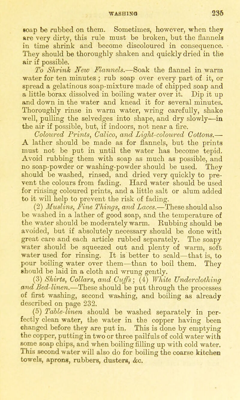 soap be rubbed on them. Sometimes, however, when they are very dirty, this rule must be broken, but the flannels in time shrink and become discoloured in consequence. They should be thoroughly shaken and quickly dried in the air if possible. To Shrink New Flannels.—Soak the flannel in warm water for ten minutes ; rub soap over every part of it, or spread a gelatinous soap-mixture made of chipped soap and a little borax dissolved in boiling water over it. Dip it up and down in the water and knead it for several minutes. Thoroughly rinse in warm water, wring carefully, shake well, pulling the selvedges into shape, and dry slowly—in the air if possible, but, if indoors, not near a fire. Coloured Prints, Calico, and Light-coloured Cottons.— A lather should be made as for flannels, but the prints must not be put in until the water has become tepid. Avoid rubbing them with soap as much as possible, and no soap-powder or washing-powder should be used. They should be washed, rinsed, and dried very quickly to pre- vent the colours from fading. Hard water should be used for rinsing coloured prints, and a little salt or alum added to it will help to prevent the risk of fading. (2) Muslins, Fine Things, and Laces.—These should also be washed in a lather of good soap, and the temperature of the water should be moderately warm. Rubbing should be avoided, but if absolutely necessary should be done with great care and each article rubbed separately. The soapy water should be squeezed out and plenty of warm, soft water used for rinsing. It is better to scald—that is, to pour boiling water over them—than to boil them. They should be laid in a cloth and wrung gently. (3) Shirts, Collars, and Cuffs', (4) White Underclothing and Bed-linen.—These should be put through the processes of first washing, second washing, and boiling as already described on page 232. (5) Table-linen should be washed separately in per- fectly clean water, the water in tb.e copper having been changed before they are put in. This is done by emptying the copper, putting in two or three pailfuls of cold water with some soap chips, and when boiling filling up with cold water. This second water will also do for boiling the coarse kitchen towels, aprons, rubbers, dusters, &c.