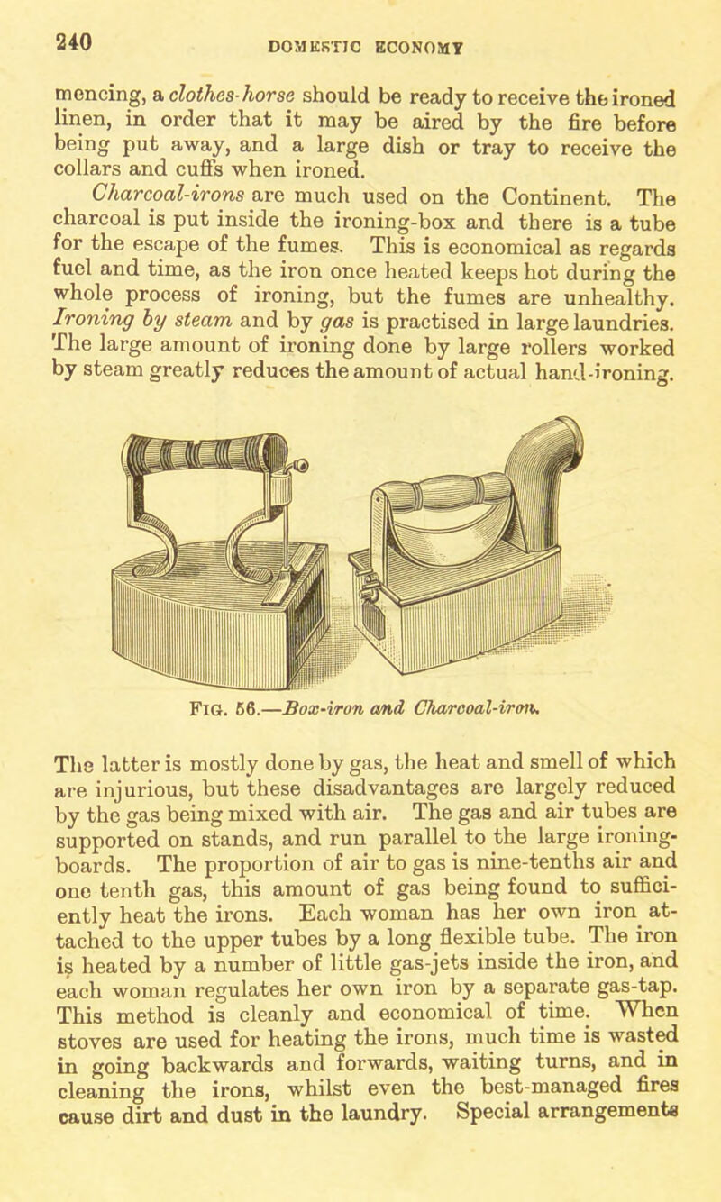 mencing, a clothes-horse should be ready to receive the ironed linen, in order that it may be aired by the fire before being put away, and a large dish or tray to receive the collars and cuffs when ironed. Charcoal-irons are much used on the Continent. The charcoal is put inside the ironing-box and there is a tube for the escape of the fumes. This is economical as regards fuel and time, as the iron once heated keeps hot during the whole process of ironing, but the fumes are unhealthy. Ironing by steam and by gas is practised in large laundries. The large amount of ironing done by large rollers worked by steam greatly reduces the amount of actual hand-ironing. Fig. 66.—Box-iron and Ctiarcoal-iron. The latter is mostly done by gas, the heat and smell of which are injurious, but these disadvantages are largely reduced by the gas being mixed with air. The gas and air tubes are supported on stands, and run parallel to the large ironing- boards. The proportion of air to gas is nine-tenths air and one tenth gas, this amount of gas being found to suffici- ently heat the irons. Each woman has her own iron^ at- tached to the upper tubes by a long flexible tube. The iron is heated by a number of little gas-jets inside the iron, and each woman regulates her own iron by a separate gas-tap. This method is cleanly and economical of time; When stoves are used for heating the irons, much time is wasted in going backwards and forwards, waiting turns, and in cleaning the irons, whilst even the best-managed fires cause dirt and dust in the laundry. Special arrangements