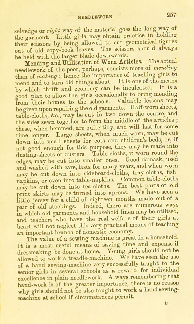 HKEDLKWOJIK selvedge or right way of the material goes the long way of the oarment. Little girls may obtain practice in holding their scissors by being allowed to cut geometrical figuies out of old copy-book leaves. The scissors should always be held with the larger blade downwards. Mending and Utilisation of Worn Articles.—The actual needlework of the poor, perhaps, consists more of mending than of making ; hence the importance of teaching girls to mend and to turn old things about. It is one of the means by which thrift and economy can be inculcated. It is a good plan to allow the girls occasionally to bring mending from their homes to the schools. Valuable lessons may be given upon repairing the old garments. Half-worn sheets, table-cloths, &c., may be cut in two down the centre, and the sides sewn together to form the middle of the articles ; these, when hemmed, are quite tidy, and will last for some time longer. Large sheets, when much worn, may be cut down into small sheets for cots and children s beds, or, if not good enough for this purpose, they may be made into dusting-sheets or dusters. Table-cloths, if worn round the edges, may be cut into smaller ones. Good damask, used and washed with care, lasts for many years, and when worn may be cut down into sideboard-cloths, tray-cloths, fish napkins, or even into table-napkins. Common table-cloths may be cut down into tea-cloths. The best parts of old print skirts may be turned into aprons. We have seen a little jersey for a child of eighteen months made out of a pair of old stockings. Indeed, there are numerous ways in which old garments and household linen may be utilised, and teachers who have the real welfare of their girls, at heart will not neglect this very practical means of teaching an important branch of domestic economy. The value of a sewing-machine is great in a household. It is a most useful means of saving time and expense if dressmaking be done at home. Young girls should not be allowed to work a treadle-machine. We have seen the use of a hand sewing-machine very successfully taught to the senior girls in several schools as a reward for individual excellence in plain needlework. Always remembering that hand-work is of the greater importance, there is no reason why girls should not be also taught to work a hand sewing- machine at school if circumstances permit.