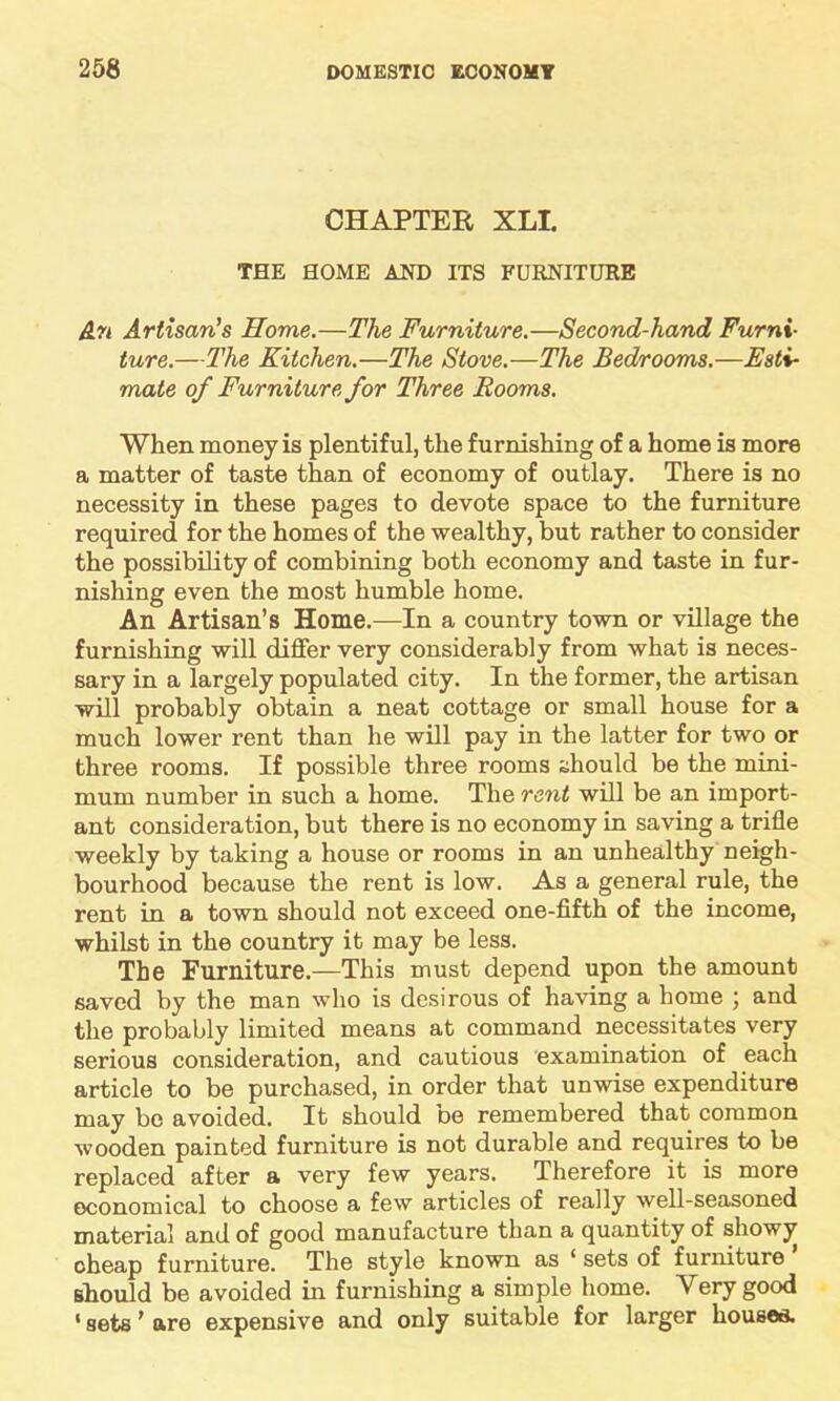 CHAPTER XLI. THE HOME AND ITS FURNITURE An Artisan's Home.—The Furniture.—Second-hand Furni- ture.—The Kitchen.—The Stove.—The Bedrooms.—Esti- mate of Furniture for Three Rooms. When money is plentiful, the furnishing of a home is more a matter of taste than of economy of outlay. There is no necessity in these pages to devote space to the furniture required for the homes of the wealthy, but rather to consider the possibility of combining both economy and taste in fur- nishing even the most humble home. An Artisan’s Home.—In a country town or village the furnishing will differ very considerably from what is neces- sary in a largely populated city. In the former, the artisan will probably obtain a neat cottage or small house for a much lower rent than he will pay in the latter for two or three rooms. If possible three rooms should be the mini- mum number in such a home. The rent will be an import- ant consideration, but there is no economy in saving a trifle weekly by taking a house or rooms in an unhealthy neigh- bourhood because the rent is low. As a general rule, the rent in a town should not exceed one-fifth of the income, whilst in the country it may be less. The Furniture.—This must depend upon the amount saved by the man who is desirous of having a home ; and the probably limited means at command necessitates very serious consideration, and cautious examination of each article to be purchased, in order that unwise expenditure may be avoided. It should be remembered that common wooden painted furniture is not durable and requires to be replaced after a very few years. Therefore it is more economical to choose a few articles of really well-seasoned material and of good manufacture than a quantity of showy cheap furniture. The style known as ‘ sets of furniture should be avoided in furnishing a simple home. Very good «gets ’ are expensive and only suitable for larger houses.