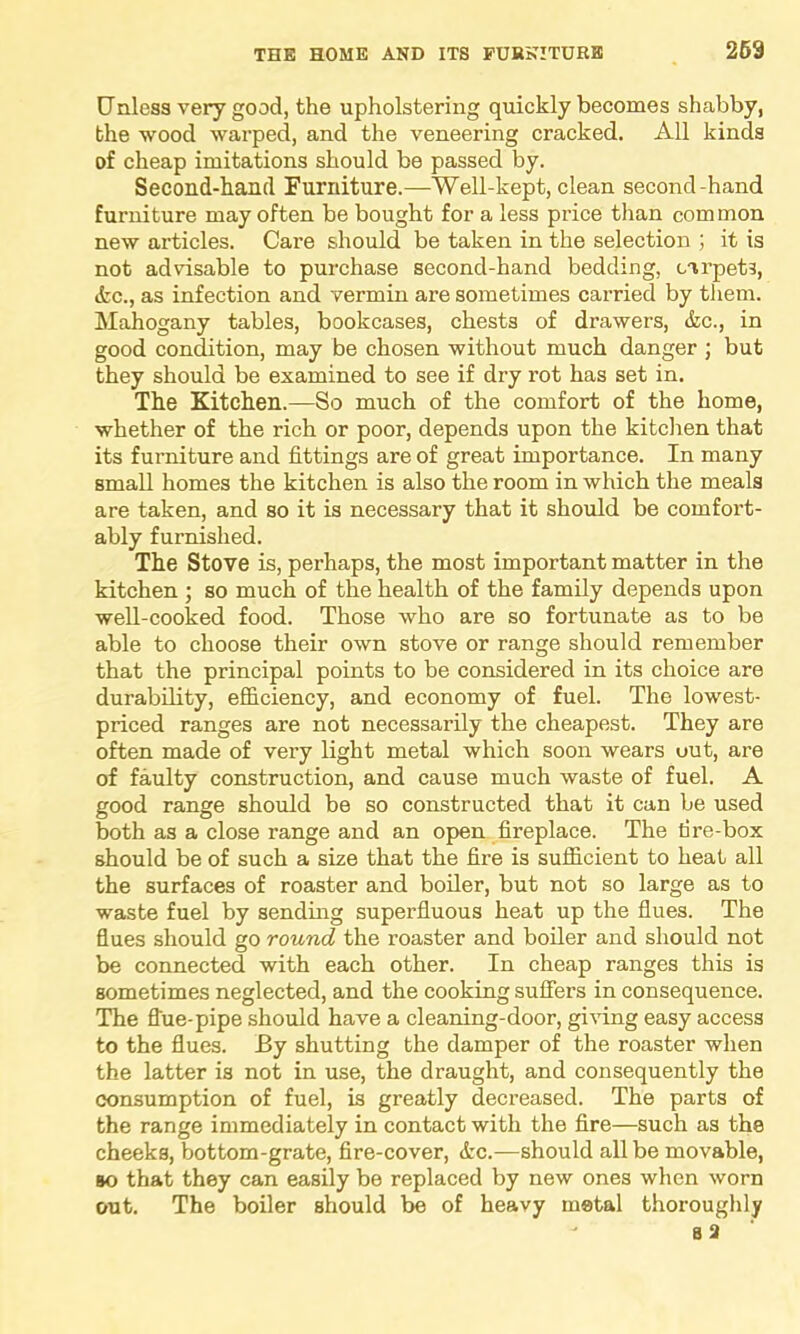 Unless very good, the upholstering quickly becomes shabby, the wood warped, and the veneering cracked. All kinds of cheap imitations should be passed by. Second-hand Furniture.—Well-kept, clean second-hand furniture may often be bought for a less price than common new articles. Care should be taken in the selection ; it is not advisable to purchase second-hand bedding, carpets, &c., as infection and vermin are sometimes carried by them. Mahogany tables, bookcases, chests of drawers, &c., in good condition, may be chosen without much danger ; but they should be examined to see if dry rot has set in. The Kitchen.—So much of the comfort of the home, whether of the rich or poor, depends upon the kitchen that its furniture and fittings are of great importance. In many small homes the kitchen is also the room in which the meals are taken, and so it is necessary that it should be comfort- ably furnished. The Stove is, perhaps, the most important matter in the kitchen ; so much of the health of the family depends upon well-cooked food. Those who are so fortunate as to be able to choose their own stove or range should remember that the principal points to be considered in its choice are durability, efficiency, and economy of fuel. The lowest- priced ranges are not necessarily the cheapest. They are often made of very light metal which soon wears out, are of faulty construction, and cause much waste of fuel. A good range should be so constructed that it can be used both as a close range and an open fireplace. The tire-box should be of such a size that the fire is sufficient to heat all the surfaces of roaster and boiler, but not so large as to waste fuel by sending superfluous heat up the flues. The flues should go round the roaster and boiler and should not be connected with each other. In cheap ranges this is sometimes neglected, and the cooking suffers in consequence. The flue-pipe should have a cleaning-door, giving easy access to the flues. By shutting the damper of the roaster when the latter is not in use, the draught, and consequently the consumption of fuel, is greatly decreased. The parts of the range immediately in contact with the fire—such as the cheeks, bottom-grate, fire-cover, <fcc.—should all be movable, bo that they can easily be replaced by new ones when worn out. The boiler should be of heavy metal thoroughly