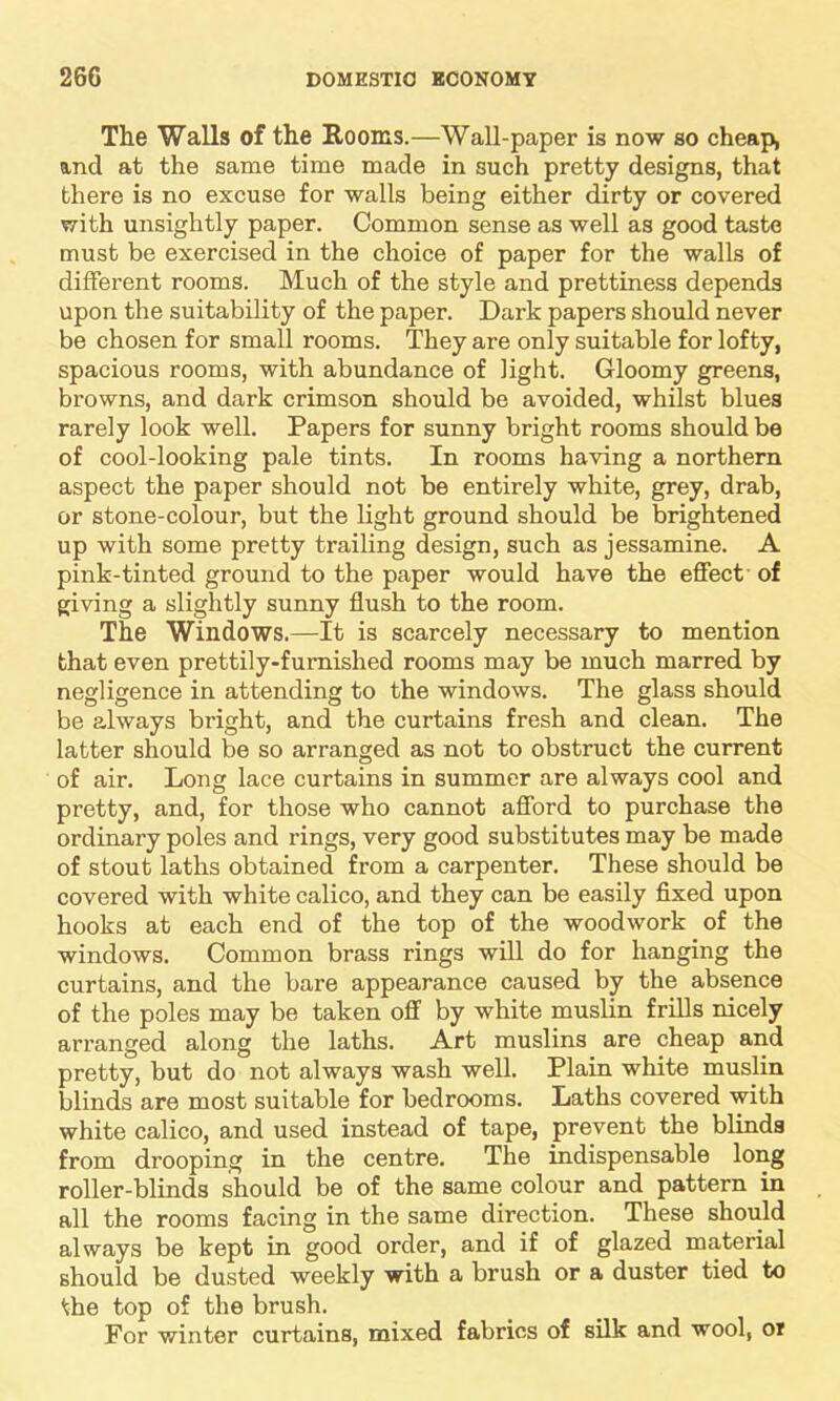 The Walls of the Rooms.—Wall-paper is now so cheap, and at the same time made in such pretty designs, that there is no excuse for walls being either dirty or covered with unsightly paper. Common sense as well as good taste must be exercised in the choice of paper for the walls of different rooms. Much of the style and prettiness depends upon the suitability of the paper. Dark papers should never be chosen for small rooms. They are only suitable for lofty, spacious rooms, with abundance of light. Gloomy greens, browns, and dark crimson should be avoided, whilst blues rarely look well. Papers for sunny bright rooms should be of cool-looking pale tints. In rooms having a northern aspect the paper should not be entirely white, grey, drab, or stone-colour, but the light ground should be brightened up with some pretty trailing design, such as jessamine. A pink-tinted ground to the paper would have the effect of giving a slightly sunny flush to the room. The Windows.—It is scarcely necessary to mention that even prettily-furnished rooms may be much marred by negligence in attending to the windows. The glass should be always bright, and the curtains fresh and clean. The latter should be so arranged as not to obstruct the current of air. Long lace curtains in summer are always cool and pretty, and, for those who cannot afford to purchase the ordinary poles and rings, very good substitutes may be made of stout laths obtained from a carpenter. These should be covered with white calico, and they can be easily fixed upon hooks at each end of the top of the woodwork of the windows. Common brass rings will do for hanging the curtains, and the bare appearance caused by the absence of the poles may be taken off by white muslin frills nicely arranged along the laths. Art muslins are cheap and pretty, but do not always wash well. Plain white muslin blinds are most suitable for bedrooms. Laths covered with white calico, and used instead of tape, prevent the blinds from drooping in the centre. The indispensable long roller-blinds should be of the same colour and pattern in all the rooms facing in the same direction. These should always be kept in good order, and if of glazed material should be dusted weekly with a brush or a duster tied to the top of the brush. For winter curtains, mixed fabrics of silk and wool, or