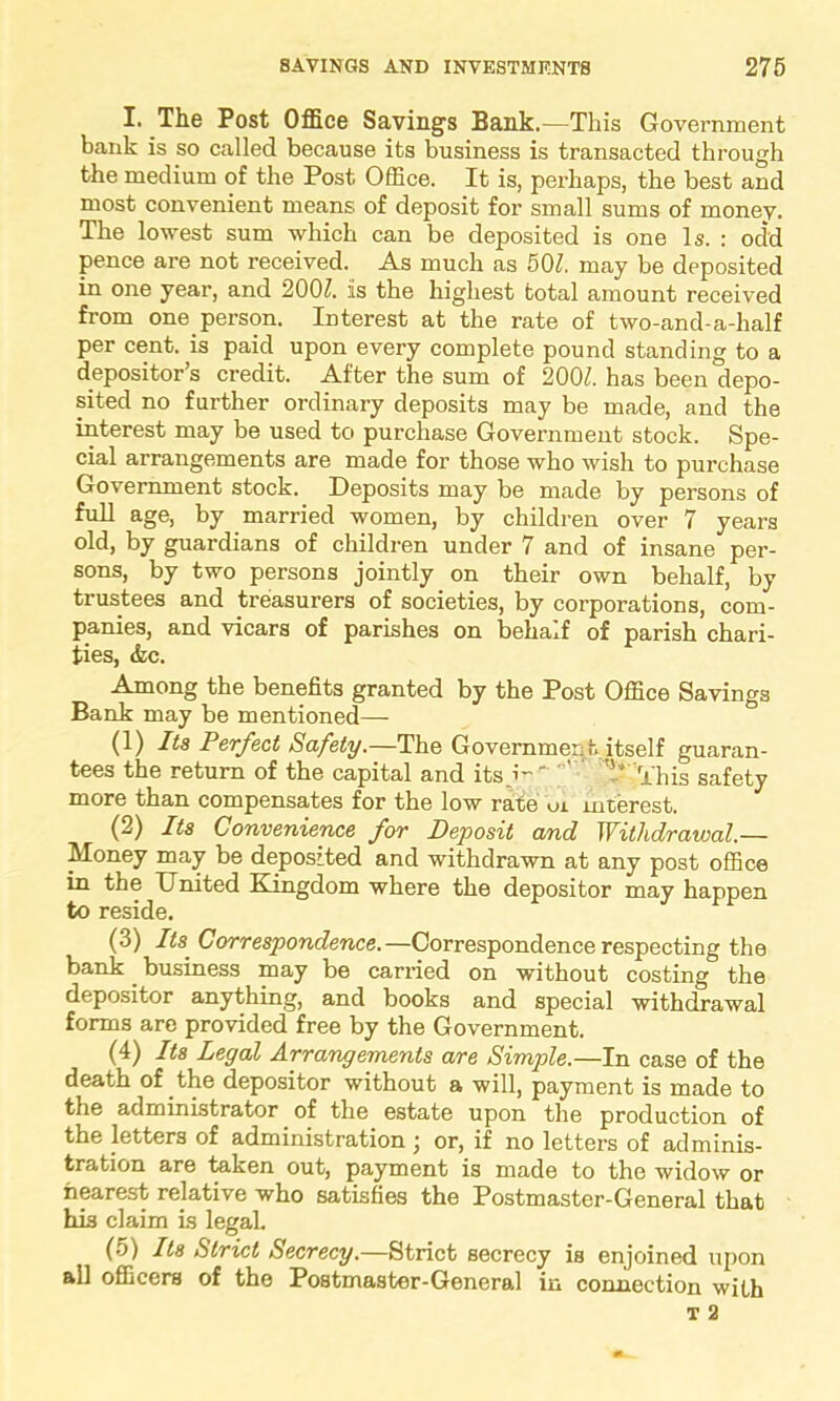 I. The Post Office Savings Bank.—This Government bank is so called because its business is transacted through the medium of the Post Office. It is, perhaps, the best and most convenient means of deposit for small sums of money. The lowest sum which can be deposited is one Is. : odd pence are not received. As much as 501. may be deposited in one year, and 20(P. is the highest total amount received from one person. Interest at the rate of two-and-a-half per cent, is paid upon every complete pound standing to a depositor’s credit. After the sum of 200Z. has been depo- sited no further ordinary deposits may be made, and the interest may be used to purchase Government stock. Spe- cial arrangements are made for those who wish to purchase Government stock. Deposits may be made by persons of full age, by married women, by children over 7 years °ld> by guardians of children under 7 and of insane per- sons, by two persons jointly on their own behalf, by trustees and treasurers of societies, by corporations, com- panies, and vicars of parishes on behalf of parish chari- ties, &c. Among the benefits granted by the Post Office Savings Bank may be mentioned— (1) Its Perfect Safety.—The Government itself guaran- tees the return of the capital and its '- This safety more than compensates for the low rate ui interest. (2) Its Convenience for Deposit and Withdrawal.— Money may be deposited and withdrawn at any post office in the United Kingdom where the depositor may happen to reside. (3) Its Correspondence. —Correspondence respecting the bank. business may be carried on without costing the depositor anything, and books and special withdrawal forms are provided free by the Government. (4) Its Legal Arrangements are Simple.—In case of the death of the depositor without a will, payment is made to the administrator of the estate upon the production of the letters of administration \ or, if no letters of adminis- tration are taken out, payment is made to the widow or nearest relative who satisfies the Postmaster-General that his claim is legal. (5) Its Strict Secrecy.—Strict secrecy is enjoined upon all officers of the Postmaster-General in connection with