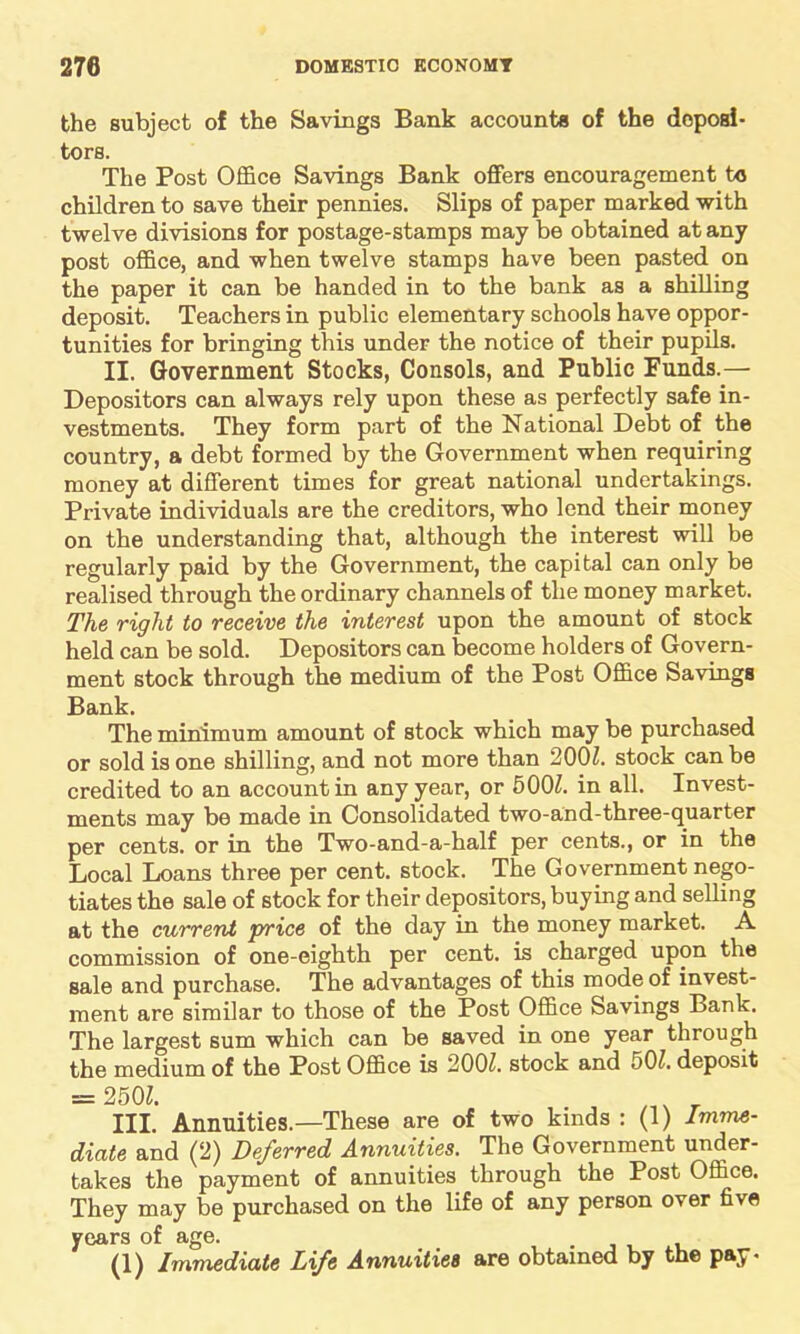 the subject of the Savings Bank accounts of the deposi- tors. The Post Office Savings Bank offers encouragement to children to save their pennies. Slips of paper marked with twelve divisions for postage-stamps may be obtained at any post office, and when twelve stamps have been pasted on the paper it can be handed in to the bank as a shilling deposit. Teachers in public elementary schools have oppor- tunities for bringing this under the notice of their pupils. II. Government Stocks, Consols, and Public Funds.— Depositors can always rely upon these as perfectly safe in- vestments. They form part of the National Debt of the country, a debt formed by the Government when requiring money at different times for great national undertakings. Private individuals are the creditors, who lend their money on the understanding that, although the interest will be regularly paid by the Government, the capital can only be realised through the ordinary channels of the money market. The Tight to receive the interest upon the amount of stock held can be sold. Depositors can become holders of Govern- ment stock through the medium of the Post Office Savings Bank. The minimum amount of stock which may be purchased or sold is one shilling, and not more than 200Z. stock can be credited to an account in any year, or 500Z. in all. Invest- ments may be made in Consolidated two-and-three-quarter per cents, or in the Two-and-a-half per cents., or in the Local Loans three per cent, stock. The Government nego- tiates the sale of stock for their depositors, buying and selling at the current price of the day in the money market. A. commission of one-eighth per cent, is charged upon the sale and purchase. The advantages of this mode of invest- ment are similar to those of the Post Office Savings Bank. The largest sum which can be saved in one year through the medium of the Post Office is 2001. stock and 50Z. deposit = 250Z. III. Annuities.—These are of two kinds : (1) Imme- diate and (2) Deferred Annuities. The Government under- takes the payment of annuities through the Post Office. They may be purchased on the life of any person over five years of age. (1) Immediate Life Annuities are obtained by the pay-
