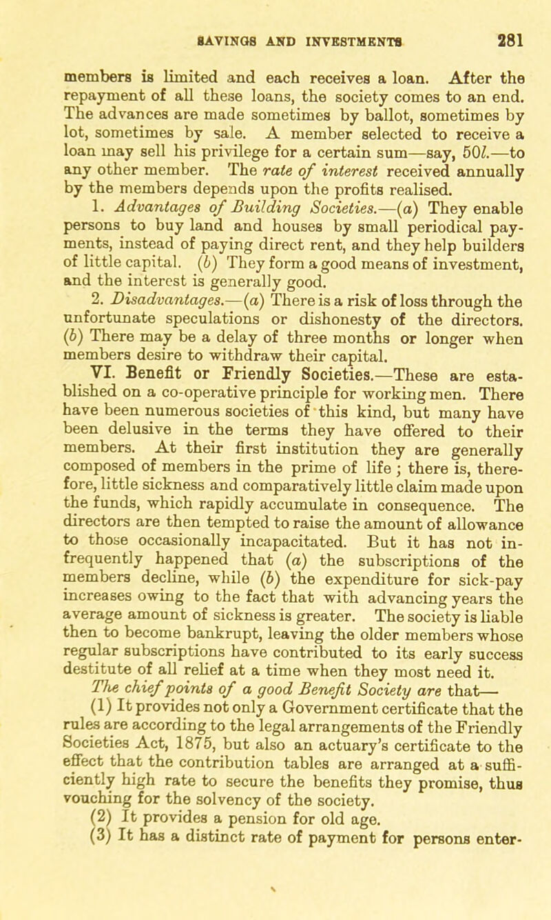 members is limited and each receives a loan. After the repayment of all these loans, the society comes to an end. The advances are made sometimes by ballot, sometimes by lot, sometimes by sale. A member selected to receive a loan may sell his privilege for a certain sum—say, 501.—to any other member. The rate of interest received annually by the members depends upon the profits realised. 1. Advantages of Building Societies.—(a) They enable persons to buy land and houses by small periodical pay- ments, instead of paying direct rent, and they help builders of little capital. (b) They form a good means of investment, and the interest is generally good. 2. Disadvantages.—(a) There is a risk of loss through the unfortunate speculations or dishonesty of the directors. (b) There may be a delay of three months or longer when members desire to withdraw their capital. VI. Benefit or Friendly Societies.—These are esta- blished on a co-operative principle for working men. There have been numerous societies of this kind, but many have been delusive in the terms they have offered to their members. At their first institution they are generally composed of members in the prime of life ; there is, there- fore, little sickness and comparatively little claim made upon the funds, which rapidly accumulate in consequence. The directors are then tempted to raise the amount of allowance to those occasionally incapacitated. But it has not in- frequently happened that (a) the subscriptions of the members decline, while (6) the expenditure for sick-pay increases owing to the fact that with advancing years the average amount of sickness is greater. The society is liable then to become bankrupt, leaving the older members whose regular subscriptions have contributed to its early success destitute of all relief at a time when they most need it. The chief points of a good Benefit Society are that— (1) It provides not only a Government certificate that the rules are according to the legal arrangements of the Friendly Societies Act, 1875, but also an actuary’s certificate to the effect that the contribution tables are arranged at a suffi- ciently high rate to secure the benefits they promise, thus vouching for the solvency of the society. (2) It provides a pension for old age. (3) It has a distinct rate of payment for persons enter-